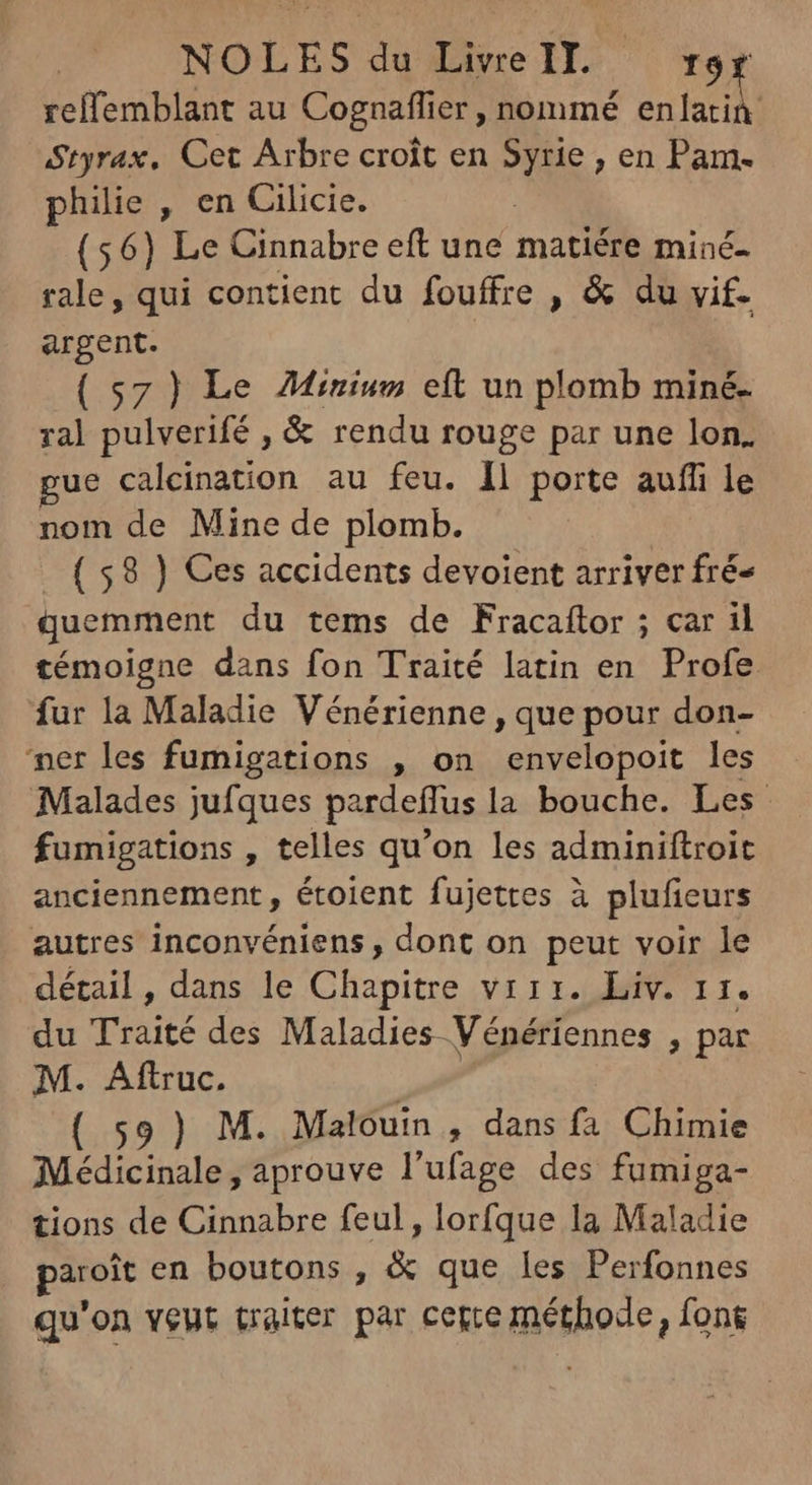 NOLES du Live IT. +ror reffemblant au Cognaflier, nommé enlatin Styrax, Cet Arbre croît en Syrie , en Pam. philie , en Cilicie. : (56) Le Cinnabre eft une matiére miné- rale, qui contient du fouffre , & du vif. argent. (57) Le Mirium eít un plomb miné- ral pulverifé , & rendu rouge par une lon. gue calcination au feu. 1l porte auffi le nom de Mine de plomb. ( 58 ) Ces accidents devoient arriver fré- quemment du tems de Fracaftor ; car il témoigne dans fon Traité latin en Profe fur la Maladie Vénérienne , que pour don- ner les fumigations , on envelopoit les Malades jufques pardeffus la bouche. Les fumigations , telles qu'on les adminiftroit anciennement , étoient fujettes à plufieurs autres inconvéniens , dont on peut voir le détail , dans le Chapitre virr. Liv. 11. du Traité des Maladies Vénériennes , par M. Aftruc. t (59) M. Malouin , dans fa Chimie Médicinale, aprouve l'ufage des fumiga- tions de Cinnabre feul, lorfque la Maladie paroit en boutons , & que les Perfonnes qu'on veut traiter par cette méthode, fons