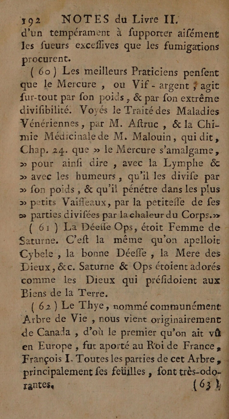 +02 NXSTES. dd Lire TE d'un tempérament à fupporter aifément Bi ocurent. ^ ( 6o) Les meilleurs B penfent que le Mercure , ou Vif. argent , agit fur-tout par fon poids, & par fon extrême divifibilité. Vovés le Traité des Maladies Vénériennes, par M. Aftruc , & la Chi- mie Médicinale de M. Malouin, qui dit, » pour ainfi dire , avec la Lymphe & » avec les humeurs , qu'il les divife par » fon poids, & qu'il pénétre dans les plus » petits Vaifleaux, par la petitefle de fes 2» PM divifées par la chaleur du Corps.» Sicil: C'eft la méme qu'on apelloit Dieux, &c. Saturne & Ops étoient adorés Biens de la Terre, - (62) Le Thye, nommé communément Arbre de Vie , nous vient originairement - de Canada , d’où le premier qu'on ait và François I. Toutes les parties de cet Arbre, principalement fes feüilles , font trés-odo- Tante. —— (63. b