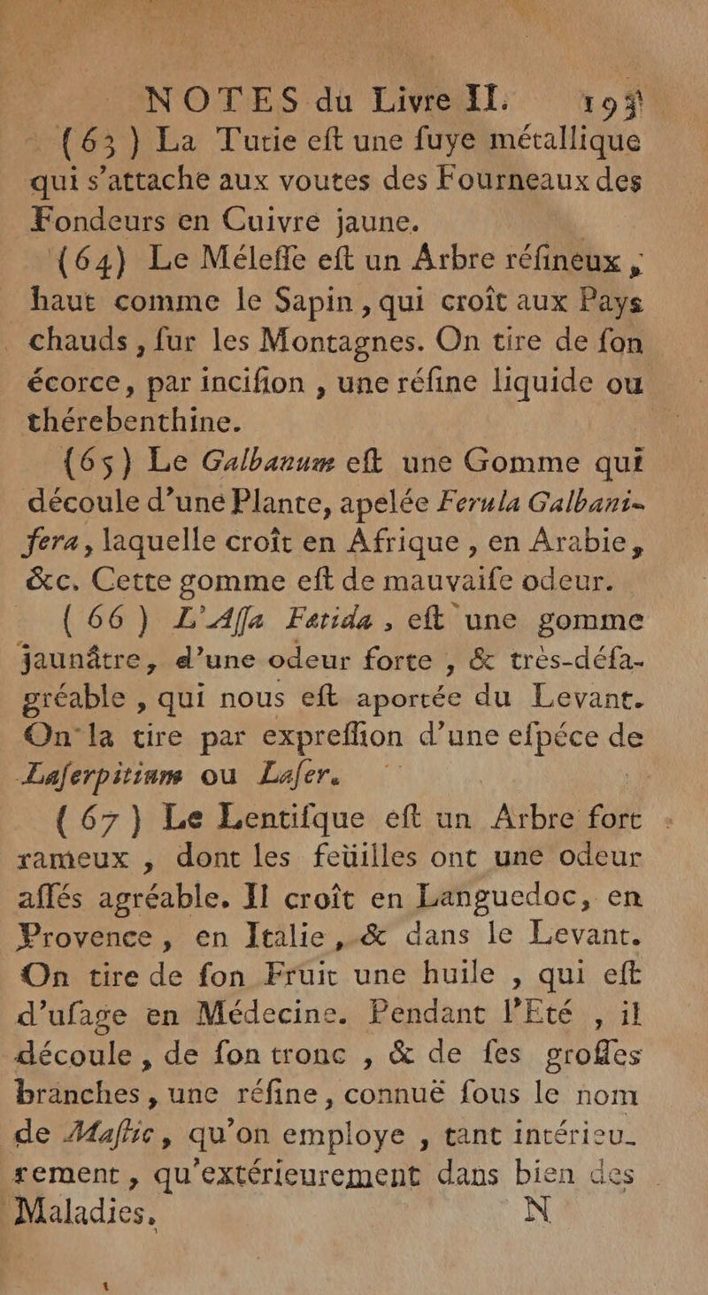 (65) La Tutie eft une fuye métallique qui s'attache aux voutes des Fourneaux des Fondeurs en Cuivre jaune. (64) Le Méleffe eft un Arbre réfineux , haut comme le Sapin, qui croit aux Pays . chauds , fur les Montagnes. On tire de fon écorce, par incifion , une réfine liquide ou. thérebenthine. (65) Le Galbauum eft une Gomme qui découle d'une Plante, apelée Ferula Galbazi- fera, laquelle croît en Afrique , en Arabie, &c. Cette gomme eft de mauvaife odeur. (66) L’Afla Fatida , eft une gomme jaunátre, d'une odeur forte , & tres-défa- gréable , qui nous eft aportée du Levant. On'la tire par expreffion d'une efpéce de Laferpitiam ou Lafer. (67) Le Lentifque eft un new rameux , dont les feüilles ont une odeur affés agréable. 1l croît en Languedoc, en Provence, en Itilie, & dans le Levant. On tire de fon Fruit une huile , qui eft d'ufage en Médecine. Pendant l'Eté , il découle , de fon tronc , & de fes groffes branches , une réfine, connué fous le nom de Mafhe, qu'on employe , tant intérieu. rement , qu'extérieurement dans bien des Maladies. N