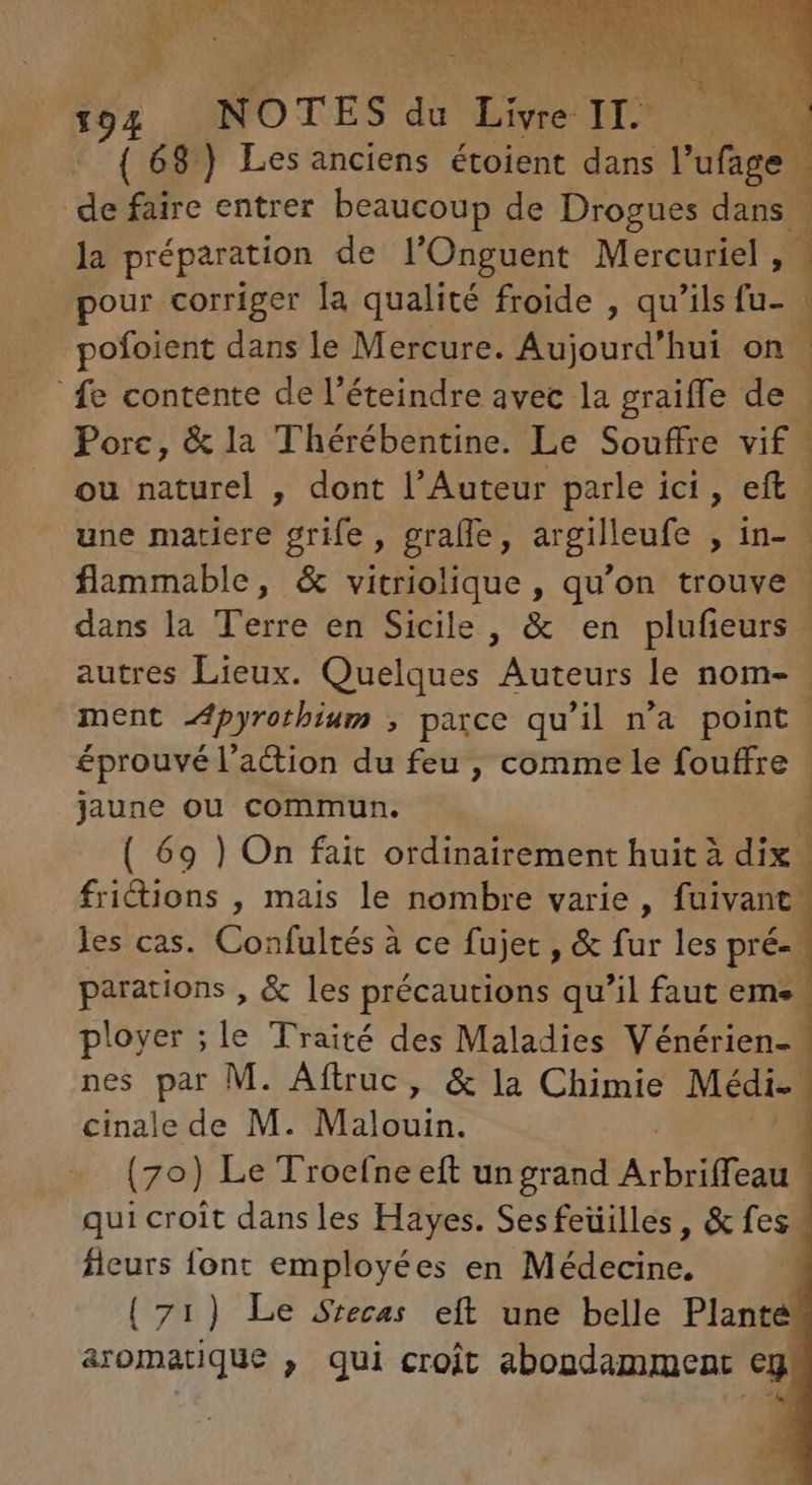 (68) Les anciens étoient dans l'ufage | de faire entrer beaucoup de Drogues dans , la préparation de l'Onguent Mercuriel , 1 | ^ pour corriger la qualité froide , qu'ils fu- | pofoient dans le Mercure. Aujourd'hui on. fe contente de l'éteindre avec la graiffe de Porc, &la Thérébentine. Le Souffre vif ou naturel , dont l'Auteur parle ici, eft une matiere grife , gralfe, argilleufe , in- - flammable, & vitriolique , qu'on trouve | dans la Terre en Sicile, & en plufieurs | autres Lieux. Quelques Auteurs le nom- ment Apyrothium , parce qu'il n'a point éprouvé l'a&ion du feu , comme le fouffre . jaune ou commun. | 4 ( 69 ) On fait ordinairement huit à dix | frictions , mais le nombre varie, fuivant: les cas. Confultés à ce fujet , & fur les pré- parations , & les précautions qu'il faut eme. ployer ;le Traité des Maladies Vénérien- nes m M. Aftruc, & la Chimie Médi- cinale de M. Malduin. (70) Le Troefne eft un grand Arbre qui croit dans les Hayes. Sesfeüilles, & fes” fleurs font employées en Médecine. | (71) Le Srecas eft une belle Planté aromatique , qui croit abondamment eg Iu ae