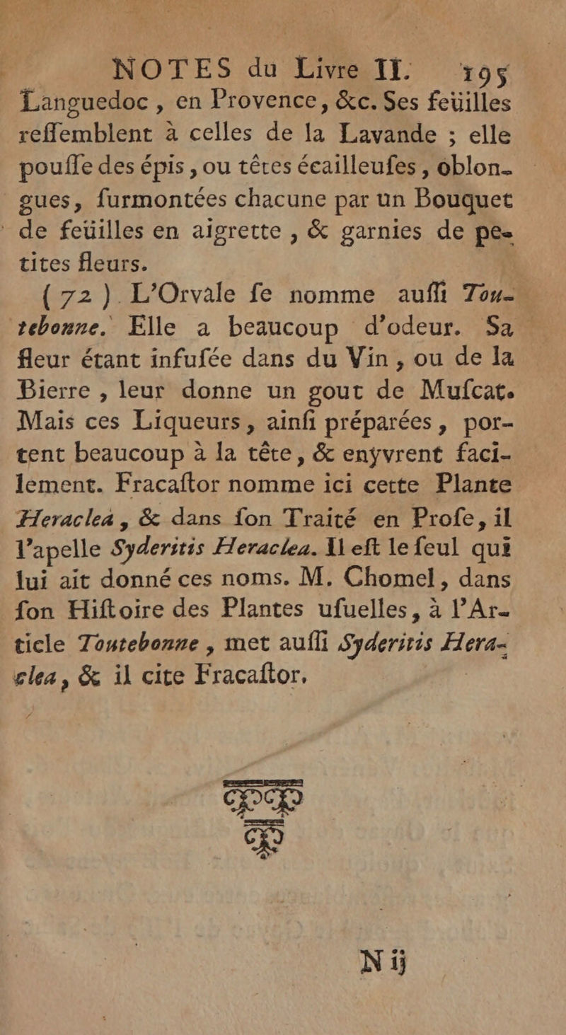 Languedoc , en Provence, &c. Ses feuilles reffemblent à celles de la Lavande ; elle pouffe des épis , ou tétes écailleufes, oblon- gues, furmontées chacune par un Bouquet ' de feüilles en aigrette , & garnies de pe- tites fleurs. (72) L’Orvale fe nomme auffi 7ou- tebonne. Elle a beaucoup d'odeur. Sa fleur étant infufée dans du Vin , ou de la Bierre , leur donne un gout de Mufcat. Mais ces Liqueurs, ainfi préparées, por- tent beaucoup à la téte, & enyvrent faci- lement. Fracaítor nomme ici cette Plante Heraclea , & dans fon Traité en Profe, il l'apelle Syderitis Heraclea. left le feul qui lui ait donné ces noms. M. Chomel, dans fon Hiftoire des Plantes ufuelles, à l'Ar- ticle Tontebonne , met auf unus Hera- clea, & il cite Fracaftor; ES