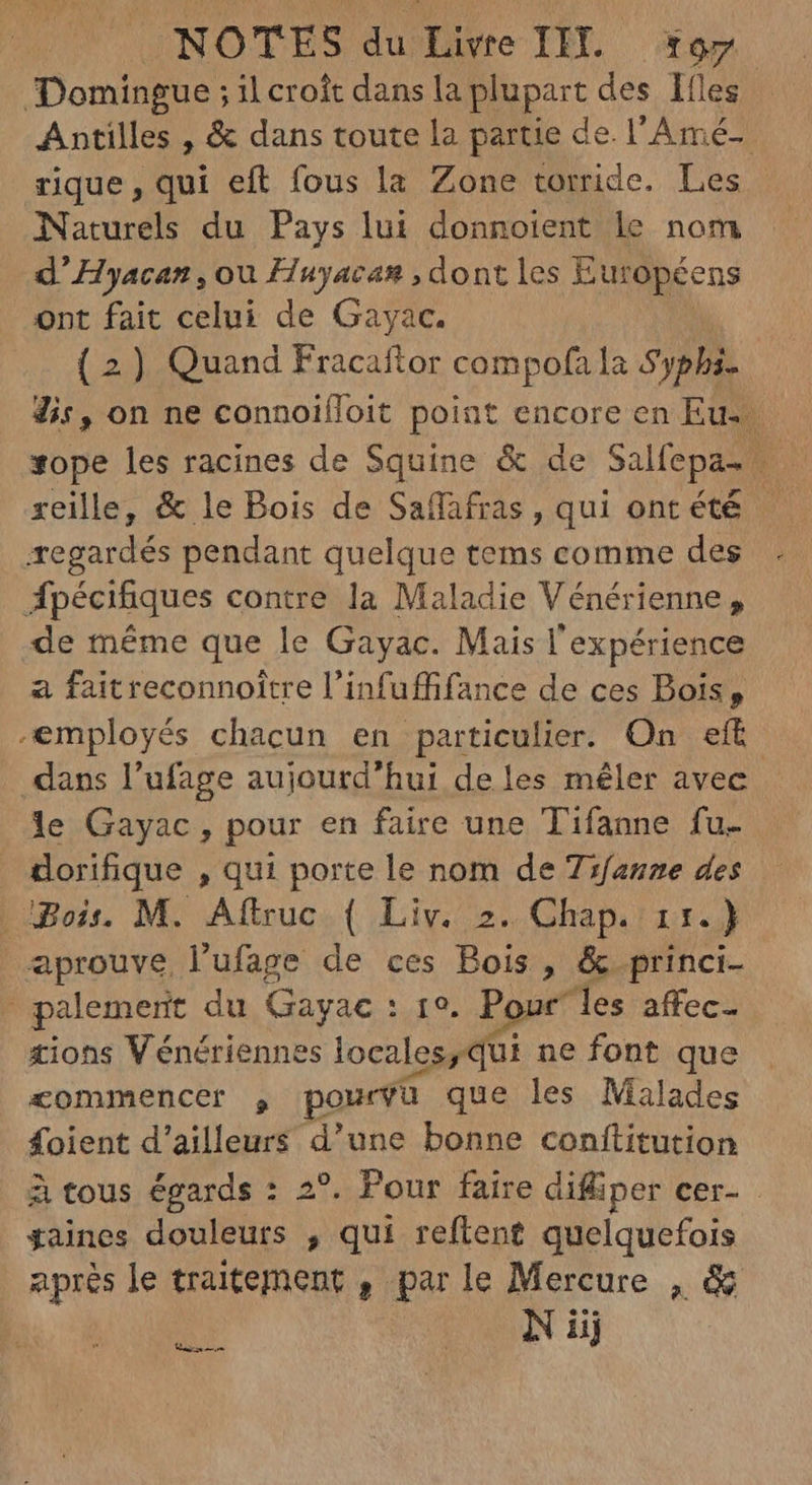 Domingue ; il croît dans la plupart des Ifles Antilles , & dans toute la partie de. l'Amé- rique, qui eft fous la Zone torride. Les Naturels du Pays lui donnoient le nom d' Hyacan , ou Huyacan , dont les Européens ont fait celui de Gayac. (2) Quand Fracaftor compofa la Sypbi. dis, on ne connoiífoit point encore en Eu: xope les racines de Squine & de Salfepa- |. reille, & le Bois de Saffafras, qui ont été regardés pendant quelque tems comme des Ápécifiques contre la Maladie Vénérienne, de méme que le Gayac. Mais l'expérience a fait reconnoitre l'infuffifance de ces Bois, employés chacun en particulier. On eft. dass l'ufage aujourd'hui de les mêler avec le Gayac, pour en faire une Tifanne fu- dorifique , qui porte le nom de Tifanne des Bois. M. Aftruc ( Liv. 2. Chap. 1r.) aprouve l'ufage de ces Bois , & princi- palement du Gayac : 19. Pour” les affec- tions Vénériennes locales,qui ne font que commencer , pourvu que les Malades foient d'ailleurs d'une bonne conftitution à tous égards : 2°. Pour faire difliper cer- - gaines douleurs , qui reflent quelquefois après le traitement , par le Mercure , & IN iij Maium