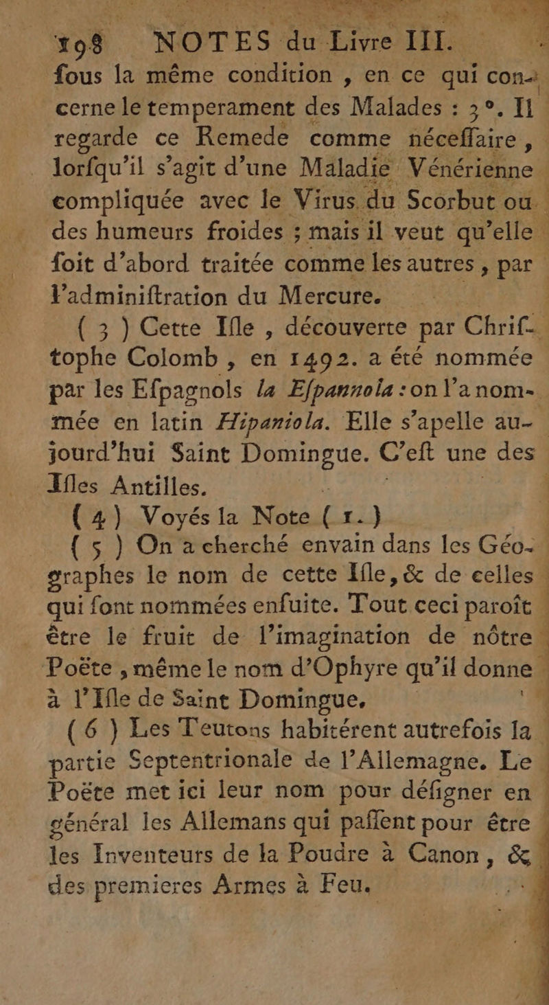 fous la méme condition , en ce qui cons cerne le temperament des Malades : 3° Tn] regarde ce Remede comme éceffaire E lorfqu'il s'agit d'une Maladie Vénérienne 4 compliquée avec le Virus du Scorbut où. des humeurs froides ; mais il veut qu 'elle | foit d'abord traitée comme les autres, par | Vadminiftration du Mercure. ——— 1 ( 5 ) Cette Ille , découverte par Chrif- tophe Colomb , en 1492. a été nommée par les Efpagnols La Efpanzola :on Ya nom- mée en latin Zpazíola. Elle s'apelle au- | jourd'hui Saint Domingue. Cei une ' des Áfles Wr | (4) Voyés la Note ( r.) ( 5 ) On a cherché envain dans les Géo. graphes le nom de cette Iíle, &amp; de celles. qui font nommées enfuite. Tout ceci paroit être le fruit de l'imagination de nôtre. Poëte , même le nom d'Ophyre qu'il donne à l'Ile de Saint Domingue, ( 6 ) Les Teutons habitérent autrefois la partie Septentrionale de l'Allemagne. Le Poëte met ici leur nom pour défigner en | général les Allemans qui paffent pour être - les Inventeurs de la Poudre à Canon, 5d des premieres Armes à Feu. * Wwe wx X. Vemm