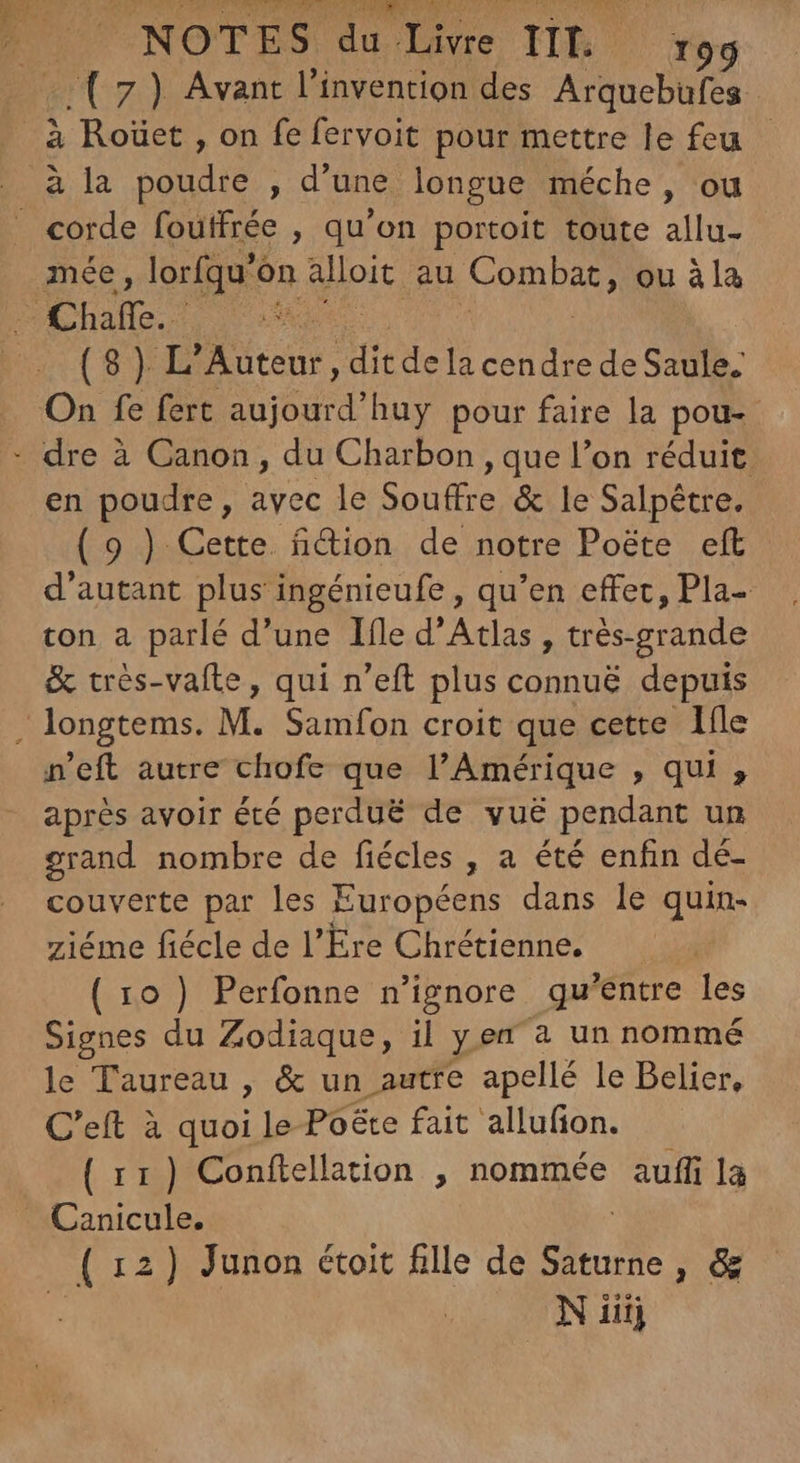 (7) Avant l'invention des Arquebufes à Roüet , on fe feryoit pour mettre le feu - ance, lorfqu' ón Aet; au A rOR DARE ou àla (8) L'Auteur , dit dela cendre de Saule. en poudre, avec le Souffre & le Salpétre. (9 ) Cette. fition de notre Poéte eft d'autant plus ingénieufe , qu'en effec, Pla- ton a parlé d'une Ifle d'Atlas , trés-grande & très-vaite, qui n'eft plus connuë depuis n'eft autre chofe que l'Amérique , qui , après avoir été perdué de vuë pendant un grand nombre de fiécles , a été enfin dé- couverte par les Européens dans le quin- ziéme fiécle de l'Ere Chrétienne. (10) Perfonne n'ignore qu'entre les Signes du Zodiaque, il yen à un nommé le Taureau , & un autre apellé le Belier, C'eft à quoi le Poëte fait allufion. ( 11 ) Conftellation , nommée aufli la (12) Junon étoit fille de Saturne, & | Niiij