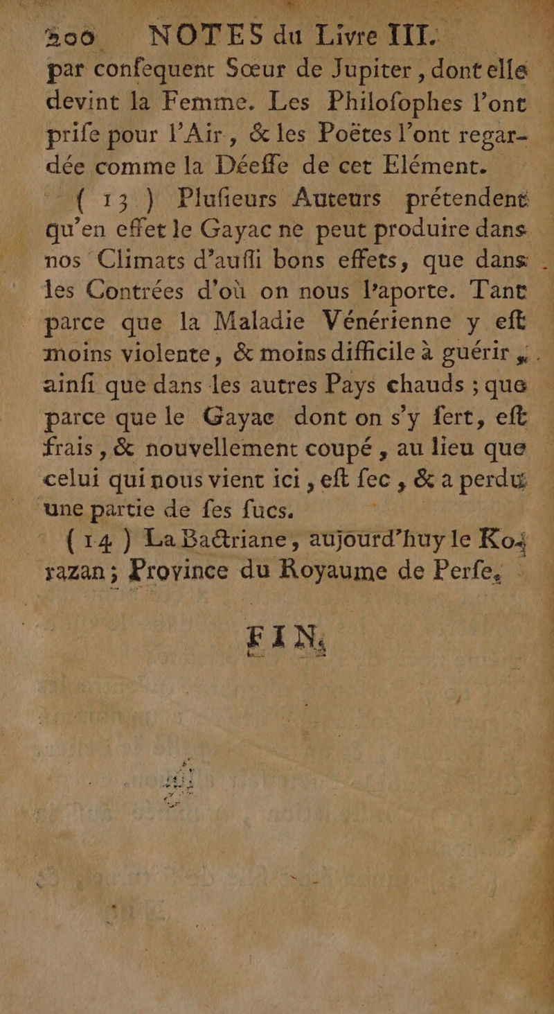 ECTS s. tl mp re: VEL x par confequent Sœur de Jupiter , dontelle - devint la Femme. Les Philofophes l’ont prife pour l'Air, &amp; les Poëtes l'ont regar- dée comme la Déeffe de cet Elément. ( 15.) Plufieurs Auteurs prétendent qu'en effet le Gayac ne peut produire dans nos Climats d’aufli bons effets, que dans . les Contrées d’où on nous l'aporte. Tant parce que la Maladie Vénérienne y eft moins violente, &amp; moins difficile à guérir y . ainfi que dans les autres Pays chauds ;que - parce que le Gayae dont on s'y fert, eft. frais , &amp; nouvellement coupé , au lieu que celui qui nous vient ici , eft fec , &amp; a perdu une partie de fes fucs. Co(x14) La Badriane, aujourd'huy le Ko: razan; Province du ARS TN de Perfe, . FIN.