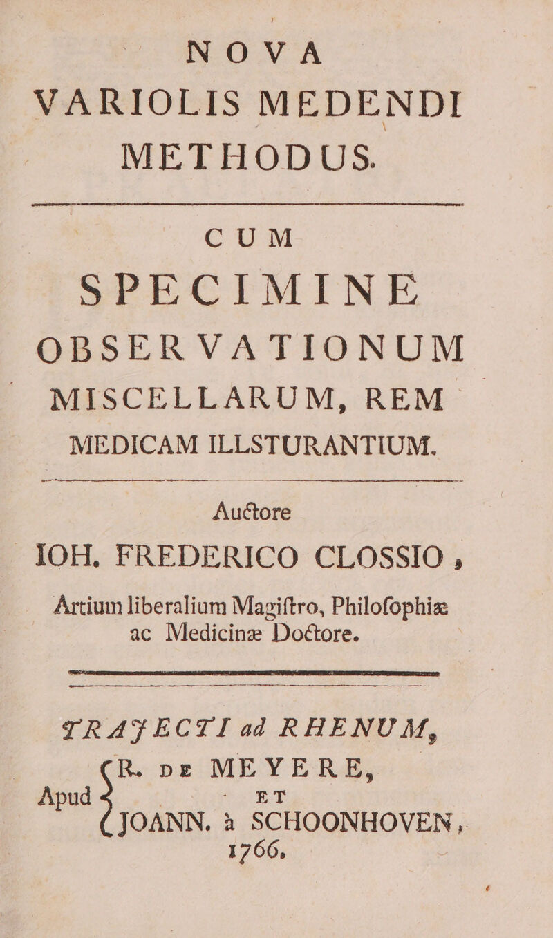 NOVA VARIOLIS MEDENDI METHODUS. CUM PECIMINE OBSERVATIONUM ^J MISCELLARUM, REM . MEDICAM ILLSTURANTIUM. Auctore IOH. FREDERICO CLOSSIO , Artium liberalium Magiftro, Philofophiz ac Medicine Doctore. TRAJECTI ad RHENUM, » pz MEYERE, P d | m oS JOANN. à SCHOONHOVEN, 1766,