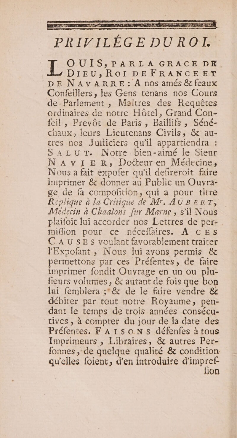 LES LE As D 7 rs TERRE PRIVILÉGE DUROL OUIS;:PARLA GRACE DE DIEU; RoOoI DEFRANCEET DE NAVARRE: À nos amés &amp; feaux Confeillers, les Gens tenans nos Cours de Parlement , Maitres des Requêtes ordinaires de notre Hôtel, Grand Con- feil , Prevôt de Paris, Baillifs, Séné- chaux, leurs Lieutenans Civils, &amp;'au- tres nos Juiticiers qu'il appartiendra : SALUT. Notre bien-aimé le Sieur NAvVIER, Docteur en Médecine, Nous a fait expofer qu'il defireroit faire imprimer &amp; donner au Public un Ouvra- ge de fa compofñtion, qui a pour titre Replique à la Critique de Mr, AUBERT, Médecin à Chaalons fur Marne , s'i Nous plaifoit lui accorder nos Lettres de per- . miflion pour ce néceflaires. À CES CAUSES voulant favorablement traiter lExpofant , Nous lui avons permis &amp; permettons par ces Préfentes, de faire imprimer fondit Ouvrage en un ou plu- fieurs volumes , &amp; autant de fois que bon lui femblera ;° &amp; de le faire vendre &amp; débiter par tout notre Royaume, pen- dant le temps de trois années consécu- tives , à compter du jour de la date des Préfentes. F Ar SON Ss défenfes à tous Imprimeurs , Libraires, &amp; autres Per- fonnes ; de quelque qualité &amp; condition qu'elles foient, d’en introduire PRE ion