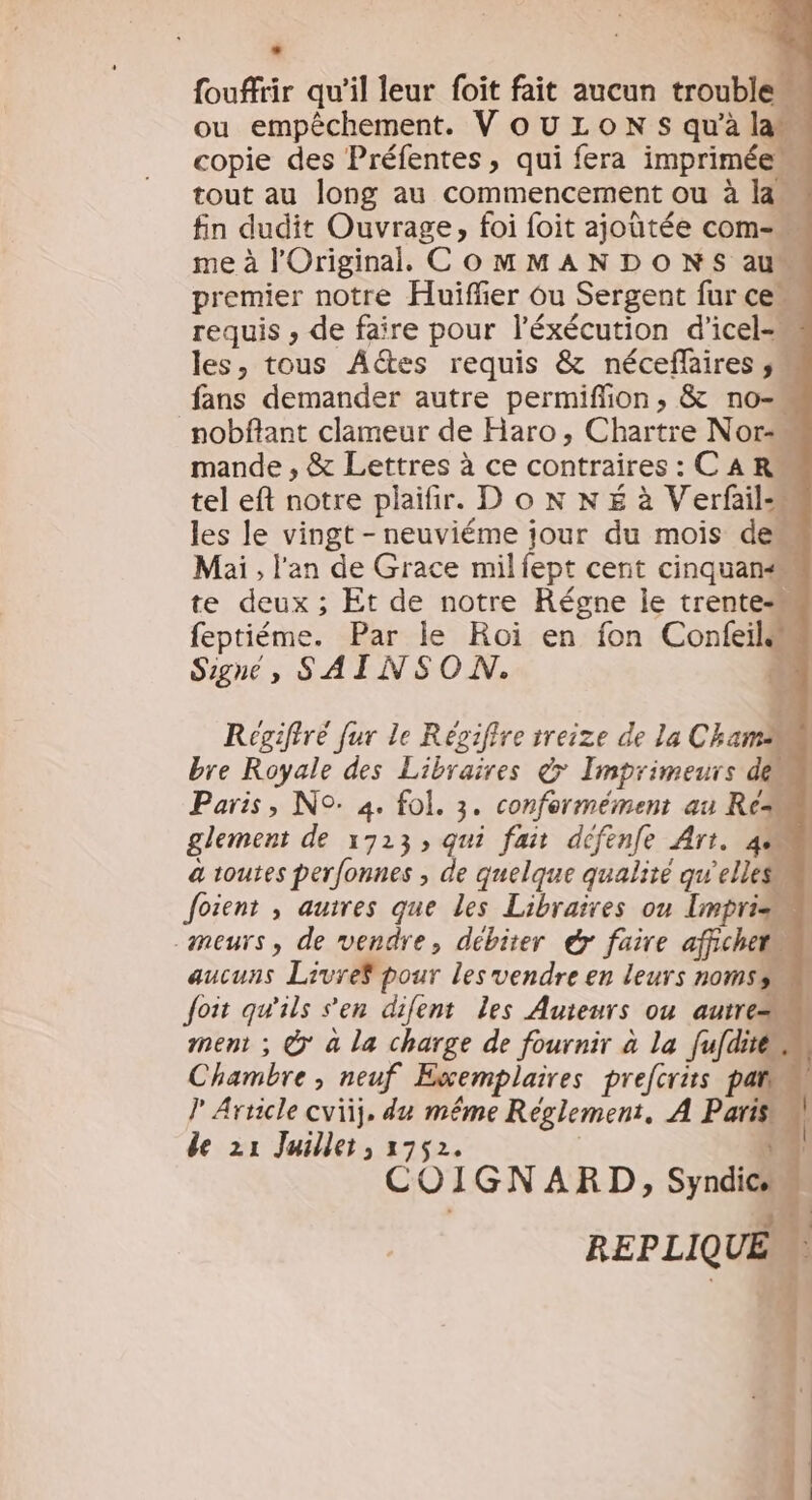 Le fouffrir qu'il leur foit fait aucun trouble ou empêchement. VouLOoN s qu'à lan copie des Préfentes, qui fera imprimée tout au long au commencement ou à la fin dudit Ouvrage, foi foit ajoûtée com- me à l'Original. COMMANDONS au“ premier notre Huiffier Ou Sergent fur ce« requis ; de faire pour l’éxécution d'icel-« les, tous AGtes requis &amp; néceflaires fans demander autre permiffion, &amp; no- _nobflant clameur de Haro, Chartre Nor mande , &amp; Lettres à ce contraires : C A RM tel eft notre plaifir. D o N NÉ à Verfail les le vingt - neuviéme jour du mois dem Mai, l'an de Grace milfept cent cinquan te deux ; Et de notre Régne le trente“ feptiéme. Par le Roi en fon Confeils Signe, SAINSON. Regiftré fur le Régifire treize de la Cham bre Royale des Libraires 7 Imprimeurs den Paris, N°: 4. fol. 3. conformément au Re glement de 1723, qui fait defenfe Art. 4 a toutes perfonnes , de quelque qualité qu'elles. Joient , auires que les Libraires on [mpris« meurs, de vendre, débiter &amp; faire affichet« aucuns Livref pour les vendre en leurs nomss Joit qu'ils ‘en difent les Auteurs ou autre ment ; @* à la charge de fournir à la fufdites Chambre; neuf Exemplaires prefcrits pat J Arricle cvïij, du même Reglement, A Paris de 21 Juillet, 1752. | 4 COIGNARD, Syndic REPLIQUE =