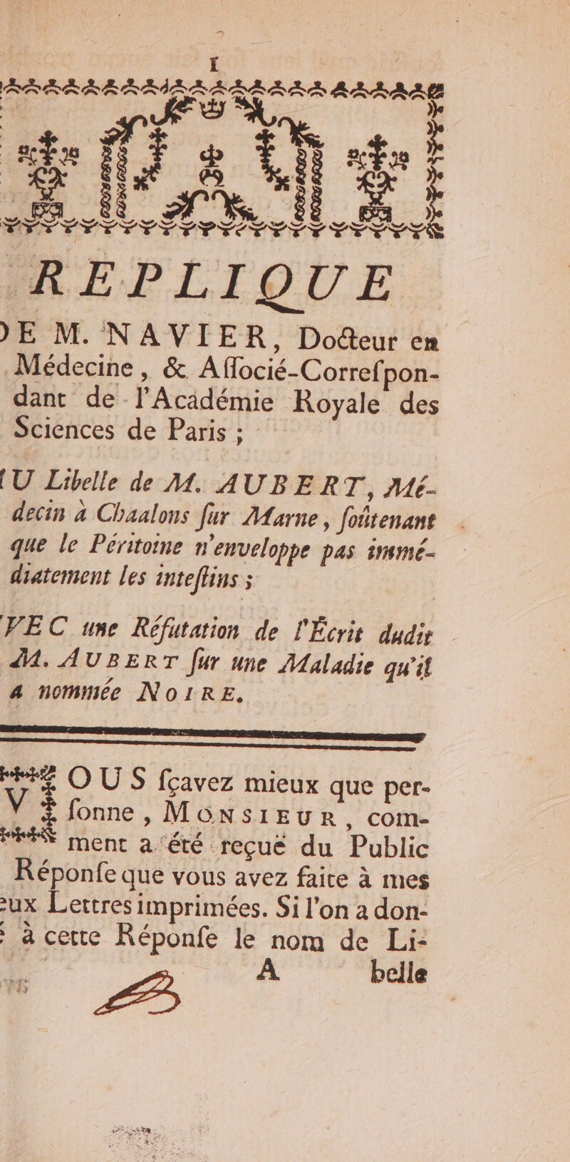 )E M. NAVIER, Docteur en Médecine, &amp; Aflocié-Corref pon- dant de l’Académie Royale des Sciences de Paris : (U Libelle de M. AUBERT, Mé- decin à Chaalons fur Aarne, foñtenant que le Péritoine n'enveloppe pas immmé. diatement les inteffins ; VEC une Réfutation de l'Écrit dudie 41. AUBERT fur une Maladie qu'il a nommée NOIRE, ne Eng se mener HE OUS fçavez mieux que per- V + fonne, MGnsiEuRr, com- RES ment a ‘été reçué du Public Réponfe que vous avez faire à mes -ux Lettres imprimées. Si l'on a don- à cette Réponfe le nom de Li: À bcile À