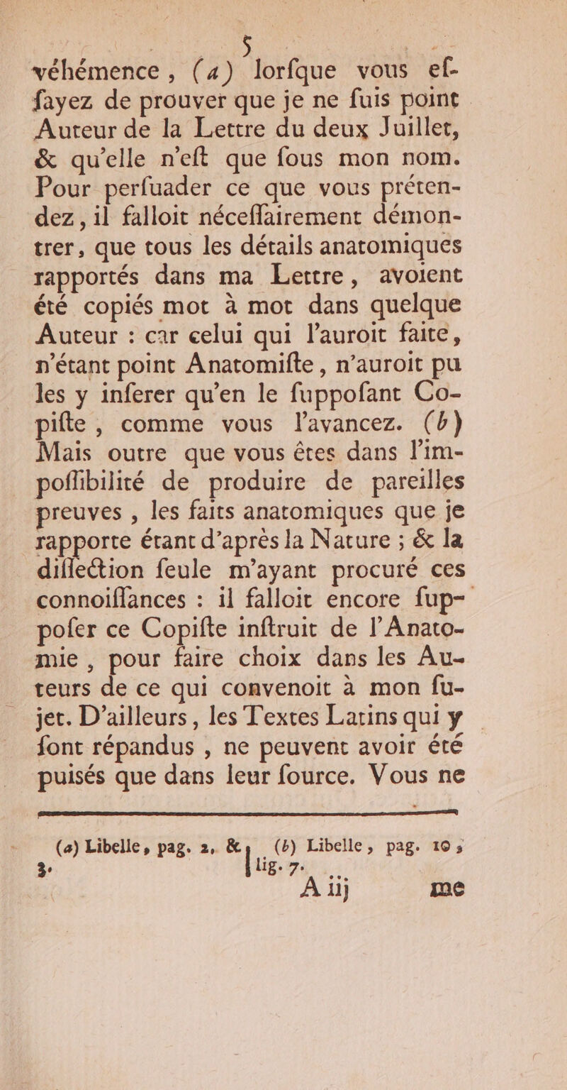 véhémence , (4) lorfque vous ef- fayez de prouver que je ne fuis point Auteur de la Lettre du deux Juillet, &amp; qu’elle n'eft que fous mon nom. Pour perfuader ce que vous préten- dez , il falloit néceffairement démon- trer, que tous les détails anatomiques rapportés dans ma Lettre, avoient été copiés mot à mot dans quelque Auteur : car celui qui l’auroit faite, n'étant point Anatomifte, n’auroit pu les y inferer qu’en le fuppofant Co- pifte , comme vous lavancez. (b) Mais outre que vous êtes dans l’im- poffibilité de produire de pareilles preuves , les faits anatomiques que je rapporte étant d’après la Nature ; &amp; la diflection feule m’ayant procuré ces connoiffances : il falloit encore fup- pofer ce Copifte inftruit de lAnato- mie , pour faire choix dans les Au- teurs de ce qui convenoit à mon fu- jet. D'ailleurs, les Textes Larins qui y font répandus , ne peuvent avoir été puisés que dans leur fource. Vous ne (a) Libelle, pag. 2, “lu (b) Libelle, pag. 103 CAE POP À ilj me 3°