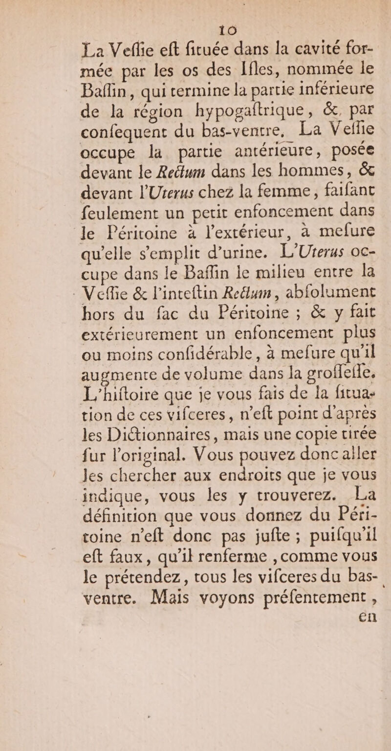 La Veflie eft fituée dans la cavité for- mée par les os des Ifles, nommée le Bain, qui termine la partie inférieure de la région hypogaitrique, &amp;, par confequent du bas-ventre, La Vellie occupe la partie antérieure, posée devant le Reëtum dans les hommes, &amp; devant l'Uterus chez la femme, faifant feulement un petit enfoncement dans le Péritoine à l'extérieur, à mefure qu’elle s’emplit d'urine. L'Urerus oc- cupe dans le Baffin le milieu entre la _Veffie &amp; l’inteftin Redlum , abfolument hors du fac du Péritoine ; &amp; y fait extérieurement un enfoncement plus ou moins confidérable , à mefure qu’il augmente de volume dans la groffeile, L'’hittoire que je vous fais de la fitua: tion de ces vifceres, n’eft point d'après les Ditionnaires, mais une copie tirée fur l'original. Vous pouvez donc aller Jes chercher aux endroits que je vous indique, vous les y trouverez. La définition que vous donnez du Péri- toine n’eft donc pas jufte ; puifqu'il eft faux, qu’il renferme ,comme vous le prétendez, tous les vifceres du bas- ventre. Mais voyons préfentement , en