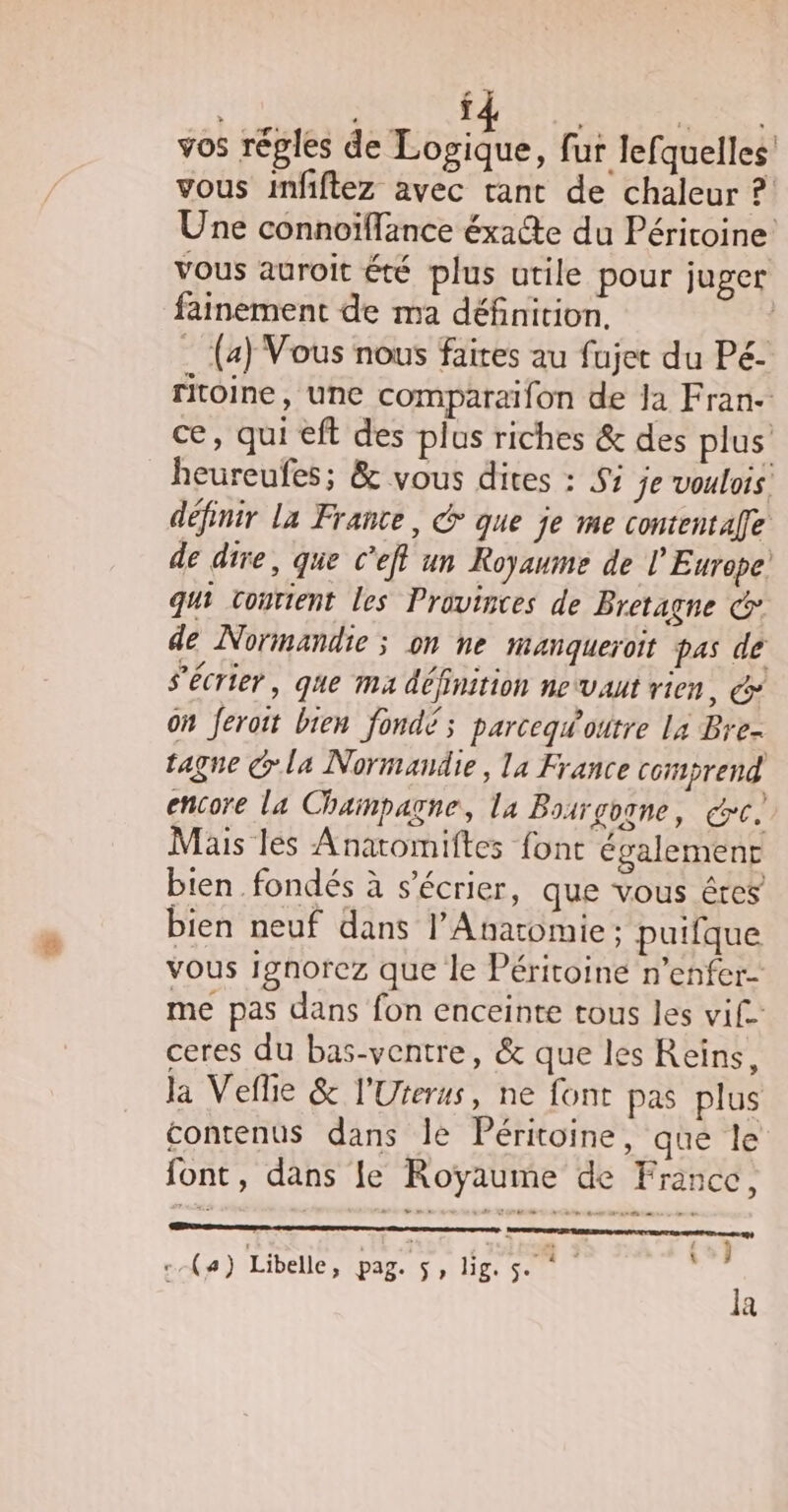 ï È vos réples de Logique, fur lefquelles vous infiftez avec tant de chaleur ? Une connoïffance éxacte du Péritoine Vous auroit été plus utile pour juger fainement de ma définition. _ (4) Vous nous faites au fujet du Pé- ritoine, une comparaifon de Ja Fran ce, qui eft des plus riches & des plus _heureufes; & vous dites : Si je voulois. définir La France, & que je me contentafe de dire, que C’eff un Royaume de l’Europe! qui vourient les Provinces de Bretagne @° de Normandie ; on ne manqueroit pas de s’écrier , que ma définition ne vaut vien, on feroit bien fondé ; parceqgw'outre La Bre- tagne la Normandie, la France corprend encore la Champagne, la Bosrgogne, cc, Mais les Anatomiftes font également bien fondés à s’écrier, que vous êtes bien neuf dans l’Anatomie; puifque vous Ignorez que le Péritoine n’enfer- me pas dans fon enceinte tous les vif. ceres du bas-ventre, & que les Reiïns, la Veflie & l'Uterus, ne font pas plus contenus dans le Péritoine, que le font, dans le Royaume de France, =» CE du = de ; ; SOS EE STD TU (4) Libelle, Pa St li: San 69) la