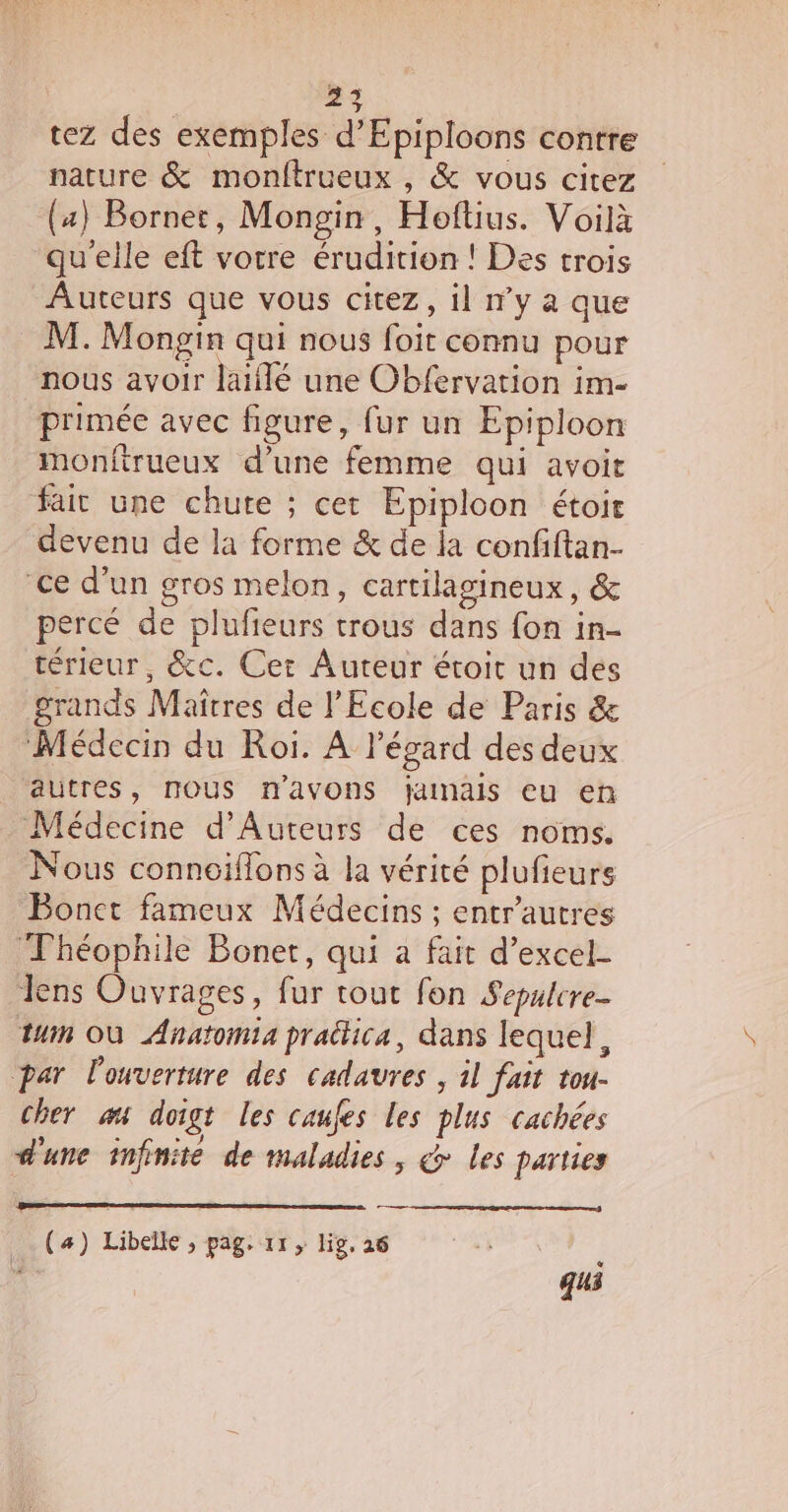 tez des exemples d’'Epiploons contre nature &amp; monftrueux , &amp; vous citez (4) Bornet, Mongin, Hoftius. Voilà qu'elle eft vorre érudition ! Des trois Auteurs que vous citez, il n’y à que M. Mongin qui nous foit connu pour nous avoir laiflé une Obfervation im- primée avec figure, fur un Epiploon monfirueux d’une femme qui avoit fair une chute ; cet Epiploon étoit devenu de la forme &amp; de la confiftan- ce d’un gros melon, cartilagineux, &amp; percé de plufieurs trous dans fon in- térieur, &amp;c. Cet Auteur étoit un des grands Maîtres de l'Ecole de Paris &amp; Médecin du Roi. À l'égard des deux autres, nous n'avons jamais eu en Médecine d’Auteurs de ces noms. Nous conneiffons à la vérité plufieurs Bonct fameux Médecins ; entr'autres Théophile Boner, qui a fait d’excel- Jens Ouvrages, fur tout fon Sepulcre- ui OÙ Anatomia pratica, dans lequel, par l'ouverture des cadavres ; 1l fait tou- cher æt doigt les caufes les plus cachées d'une infinite de maladies, d les parties (4) Libellé, pag. 11, lig, 26 ; qus