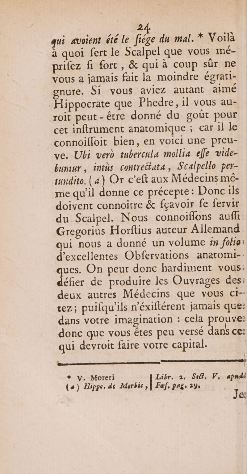 qui avoient été le fiége du mal. * Voilà à quoi fert le Scalpel que vous mé- prifez fi fort, &amp; qui à coup sûr ne vous à jamais fair la moindre égrati- gnure. Si vous aviez autant aimé Hippocrate que Phedre, il vous au- roit peut-être donné du goût pour cet inftrument anatomique ; ear il le connoifloit bien, en voici une preu- ve. Ubi verd tubercula mollia efle vide- buntur, intüs contreétata, Scalpello per- tundito. (a) Or c’eft aux Médecins mé- me qu'il donne ce précepte: Donc ils doivent connoître &amp; fçavoir fe fervir du Scalpel. Nous connoiffons aufh Gregorius Horftius auteur Allemand. qui nous a donné un volume 5 fohoi d'excellentes Obfervations anatomi-. ques. On peut donc hardiment vous: défier de produire les Ouvrages des: deux autres Médecins que vous ci-- tez; puifqu'ils n'éxiftérent jamais que: dans votre imagination : cela prouve: donc que vous êtes peu versé dans ce: qui devroit faire votre capital. | CR | (a) Hippo. de Murbis , | Faf, page 29 Je