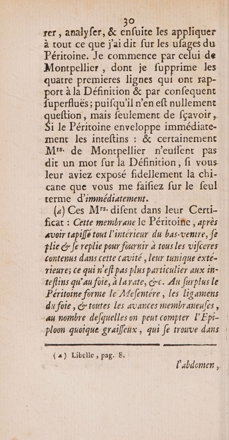 à rer , analyfer, &amp; tuite les appliquer à tout ce que j'ai dit fur les ufages du Péritoine. Je commence par celui de Montpellier , dont je fupprime les quatre premieres lignes qui ont rap- port à la Définition &amp; par confequent fuperfluës ; puifqu'il n’en eft nullement queftion, mais feulement de fçavoir, Si le Péritoine enveloppe immédiate- ment les inteftins : &amp; certainement Mrs de Montpellier n’euflent pas dit un mot fur la Définition, fi vous. leur aviez exposé fidellement la chi- cane que vous me faifiez fur le feul terme d'immédiatement. («) Ces M: difent dans leur Certi- ficat : Cette membrane le Péritoiñe , après avoir tapiffe tout l’intérieur du bas-ventre, fe plie é&gt; Je replie pour fournir à tous les vifceres contenus dans cette cavité , leur tunique èxte- rieure; ce qui n'eftpas plus particulier aux n- tefiins qu’au foie, à larate, dc. Au furplus le Péritoine forme le A{efentere , les ligamens du foie, @ toutes les avances membraneules, su noïnbre defquelles on peut compter lEpi- ploon quoique graifeux , qui fe trouve dans