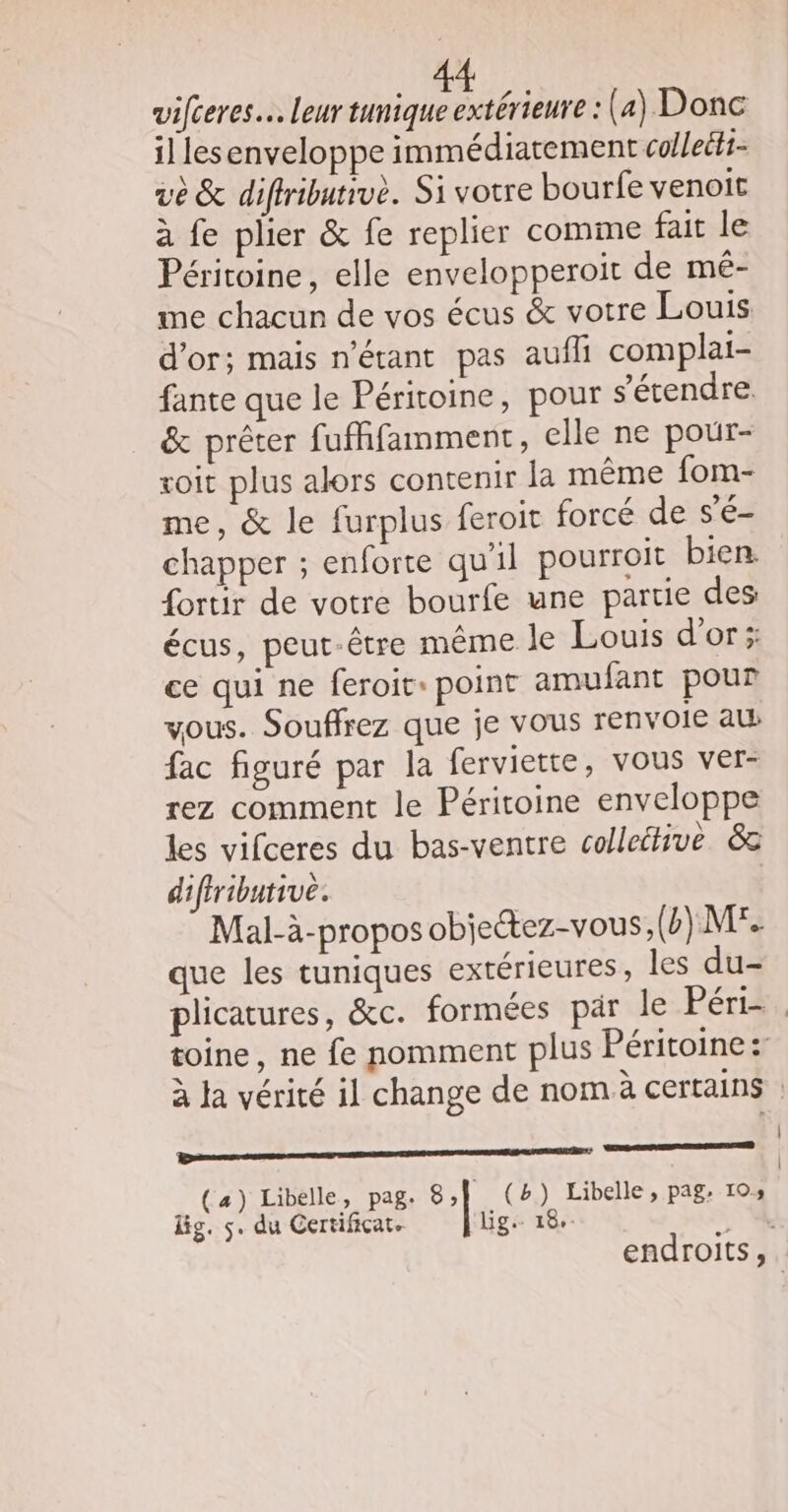 1] lesenveloppe immédiatement colleéti- vo &amp; diffribatrvè. Si votre bourfe venoit à fe plier &amp; fe replier comme fait le Péritoine, elle envelopperoit de mé- me chacun de vos écus &amp; votre Louis d’or; mais n'étant pas aufli complai- fante que le Péritoine, pour s'étendre. &amp; prêter fufffamment, elle ne pour- soit plus alors contenir la même fom- me, &amp; le furplus feroit forcé de s’é- chapper ; enforte qu'il pourroit bien. {ortir de votre bourfe une partie des écus, peut-être même le Louis d’or ; ce qui ne feroit: point amufant pour vous. Souffrez que je vous renvoie al fac figuré par la ferviette, vous ver- rez comment le Péritoine enveloppe les vifceres du bas-ventre colleétive &amp; difiributive. Mal-à-propos obiectez-vous, (b) M que les tuniques extérieures, les du- plicatures, &amp;c. formées par le Périiy, toine, ne fe nomment plus Péritoine: à la vérité il change de nom à certains : EEE ES (a) Libelle, pag. 8,] (2) Libelle, pag: 10» lg. s. du Certificat. lig:- 18. . endroits,