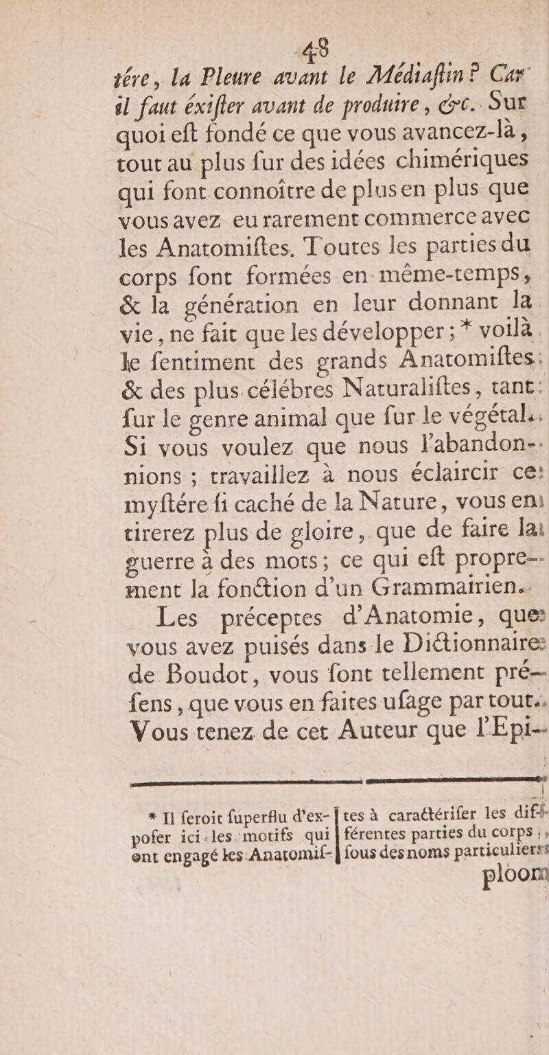 48 tére,. La Pleure As le Médiafin ? Car il faut éxifler avant de produire , érc.. Sur quoi eft fondé ce que vous avancez-là, tout au plus fur des idées chimériques qui font connoître de plusen plus que vousavez eu rarement commerce avec les Anatomiftes, Toutes les parties du corps font formées en même-temps, &amp; la génération en leur donnant la vie, ne fait que les développer; * voilà ke fentiment des grands Anatomiftes: &amp; des plus célébres Naturaliftes, tant: fur le genre animal que fur le végétal: Si vous voulez que nous labandon-: nions ; travaillez à nous éclaircir ce: myftére fi caché de la Nature, vous em: cirerez plus de gloire, que de faire lai guerre à des mots; ce qui eft propre-- ment la fonction d’un Grammairien. Les préceptes d’Anatomie, ques vous avez puisés dans le Dictionnaire: de Boudot, vous font tellement pré fens , que vous en faites ufage par tout. Vous tenez de cet Auteur que l'Epi-- Ein CARE TS PRE CRÉTEIL ARMES * T1 feroit fuperflu d'ex-[tes à caraétérifer les dif pofer ici-les. motifs qui | férentes parties du corps ;, ent engagé kes.Anatomif- | fous des noms particulierss ploon