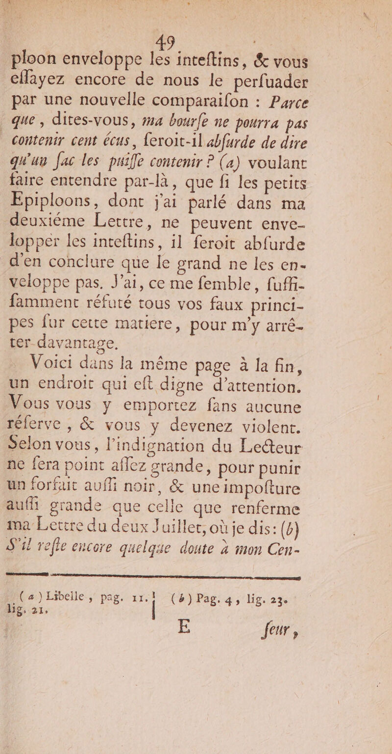 ploon enveloppe les inteftins, &amp; vous cfayez encore de nous le perfuader par une nouvelle comparaifon : Parce que , dites-vous, #14 bourfe ne pourra pas _ contenir cent écus, {eroit-il «bfurde de dire qu'un fac les puife contenir ? (a) voulant faire entendre par-là, que fi les petits Epiploons, dont j'ai parlé dans ma deuxiéme Lettre, ne peuvent enve- lopper les inteftins, il feroit abfurde d'en conclure que le grand ne les en- veloppe pas. J'ai, ce me femble, fuffi- famment réfuté tous vos faux princi- pes fur ceite matiere, pour m’y arré- ter davantage. Voici dans la même page à la fin, un endroit qui eft digne d’attention. Vous vous y emportez fans aucune rélerve , &amp; vous y devenez violent. Selon vous, l’indignation du Lecteur ne fera point aflez grande, pour punir un forfait aufli noir, &amp; une impofture aufh grande que celle que renferme ma Lettre du deux Juiller, où je dis: (è) S'il refle encore quelque doute à mon Cen- 0 rem emmnge Sra san mre cena. en) (a)Libelle, pag. 11.1 (8) Pag. 4, lig. 23. lg, 21, | L 5: Jeur,