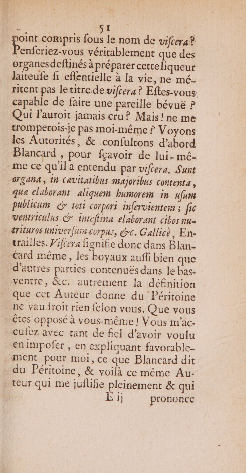 : ST point compris fous le nom de vifcera® Penferiez-vous véritablement que des organes deftinés à préparer cetteliqueur laiteufe fi eflentielle à la vie, ne mé- ritent pas le vitre de vifcera ? Eftes-vous. capable de faire une pareille bévuë ? Qui l'auroit jamais cru ? Mais! ne me tromperois-je pas moi-même ? Voyons les Autorités, &amp; confultons d’abord Blancard , pour fçavoir de lui- mé- me ce qu'il a entendu par viféera. Sunt OÇANA, 1n Cavitatibus imajoribus contenta, que elaborant aliquem bumorem in ufume publicum G toti corpori infervientem ; fic ventriculus &amp; intefiina elaborant cibos nu- érituros univerfiin corpus, ec. Gallicè, Ene trailles. Pifera fignifie donc dans Blan- Card même, les boyaux auffi bien que d’autres parties contenuës dans le bas- ventre, &amp;cC. autrement la dé£nition que cet Auteur donne du Péritoine ne vauiroit rien felon vous. Que vous “êtes opposé à vous-même ! Vous m'ac- cufez avec tant de fiel d’avoir voulu enimpofer , en expliquant favorable- ment pour moi, ce que Blancard dit du Péritoine, &amp; voilà ce même Au- teur qui me juflifie pleinement &amp; qui | ij prononce