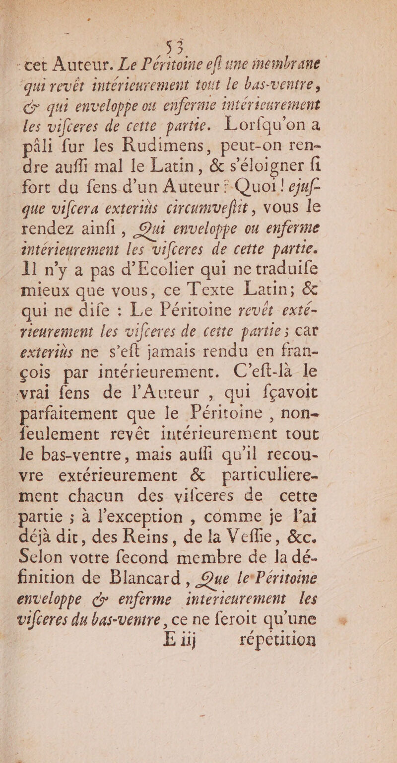 E À -cet Auteur. Le Péritoine eflune membrane ‘qui revêt intérieurement toit le bas-ventre, qui enveloppe ou enferme intérieurement les vifceres de cette partie. Lorfqu'on a âli fur les Rudimens, peut-on ren- dre aufli mal le Latin, &amp; s'éloigner fi _ fort du fens d’un Auteur ? Quoi ! ejuf- que vifcera exterids cireumefit , vous le rendez ainfi, Qui envelopge ou enferme intérieurement les vifteres de cette partie. 11 ny a pas d’Ecolier qui ne traduife mieux que vous, ce Texte Latin; &amp; qui ne dife : Le Péritoine revét exté- rieurement les vifceres de cette partie; car exteriüs ne S’eft jamais rendu en fran- çois par intérieurement. C'eft-là le vrai fens de l’Auteur , qui fçavoit parfaitement que le Péritoine , non- feulement revêt intérieurement tout le bas-ventre, mais aufli qu’il recou- vre extérieurement &amp; particuliere- ment chacun des vifceres de cette ‘partie ; à l’exception , comme je lai déjà dit, des Reins, de la Veflie, &amp;c. Selon votre fecond membre de la dé- finition de Blancard , Que lePéritoine enveloppe c enferme interieurement les vifceres du bas-ventre , ce ne feroit qu’une E üij répetition