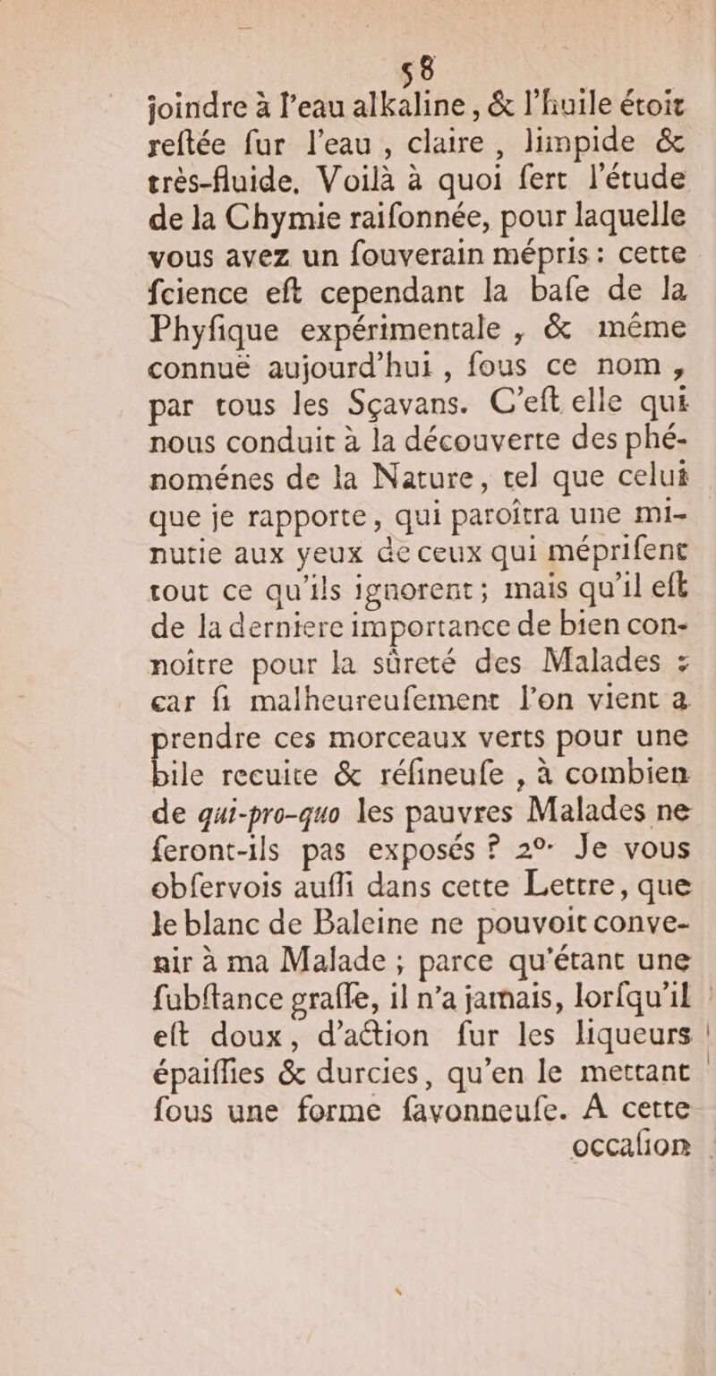 joindre à l’eau alkaline, &amp; l’huile étoit reftée fur l'eau, claire, limpide &amp; très-fluide, Voilà à quoi fert l'étude de la Chymie raifonnée, pour laquelle vous avez un fouverain mépris: cette fcience eft cependant la bafe de la Phyfique expérimentale , &amp; même connuë aujourd’hui , fous ce nom, par tous les Sçavans. C'eft elle qui nous conduit à la découverte des phé- noménes de la Nature, tel que celui que je rapporte, qui paroftra une mi- nutie aux yeux de ceux qui méprifent tout ce qu'ils ignorent; mais qu'il efk de la derniere importance de bien con- noître pour la sûreté des Malades : car fi malheureufement l’on vient a. rendre ces morceaux verts pour une Lite recuite &amp; réfineufe , à combien de qui-pro-quo les pauvres Malades ne feront-ils pas exposés ? 2°: Je vous obfervois aufli dans cette Lettre, que Je blanc de Baleine ne pouvoit conve- air à ma Malade ; parce qu'étant une et doux, d'action fur les liqueurs épaiflies &amp; durcies, qu’en le mettant fous une forme favonneufe. À cette