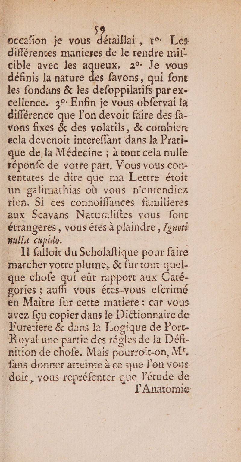 VAR occafion je vous détaillai, 1°* Les différentes manieres de le rendre mif- cible avec les aqueux. 2°: Je vous définis la nature des favons, qui font les fondans &amp; les defoppilatifs par ex- cellence. 3°: Enfin je vous obfervai la différence que lon devoit faire des fa- vons fixes &amp; des volatils, &amp; combien éela devenoit intereffant dans la Prati- que de la Médecine ; à tout cela nulle réponfe de votre part. Vous vous con- tentates de dire que ma Lettre éroie un galimathias où vous n’entendiez rien, Si ces connoïffances fanilieres aux Scavans Naruraliftes vous font étrangeres, vous êtes à plaindre , Zgnoti nulla cupido. : Il falloit du Scholaftique pour faire marcher votre plume, &amp; fur tout quel- que chofe qui eût rapport aux Caté- sories ; auffi vous êtes-vous efcrimé en Maître fur cette matiere : car vous. avez fçu copier dans le Dictionnaire de _ Furetiere &amp; dans la Logique de Port- Royal une partie des régles de Ja Déf.- nition de chofe. Mais pourroit-on, M°, fans donner atteinte à ce que lon vous doit, vous repréfenter que l’érude de | V'Anatomie