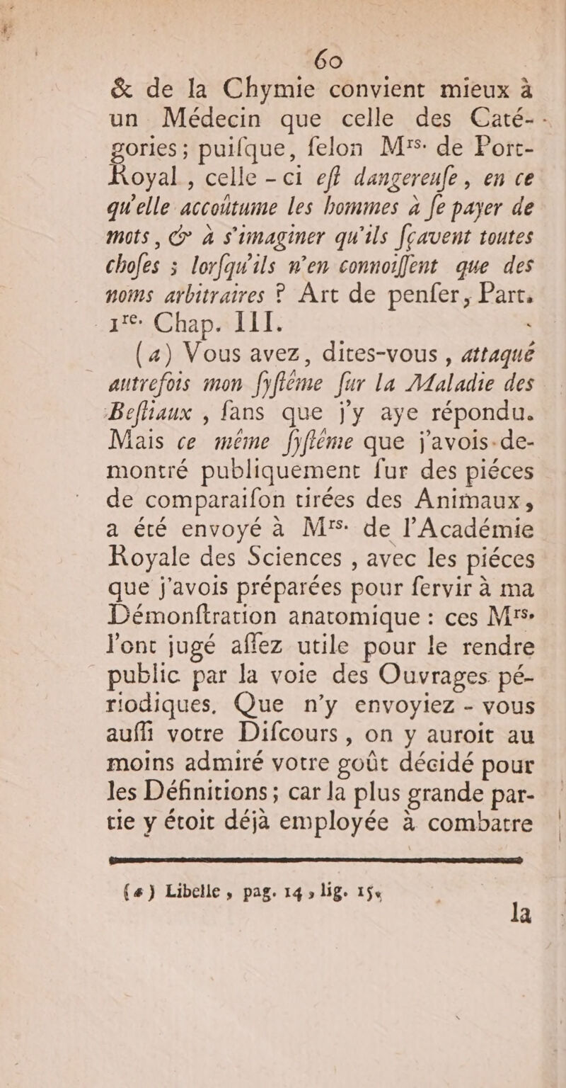 &amp; de la Chymie convient mieux à un Médecin que celle des Caté-: gories ; puifque, felon M: de Port- Royal, celle - ci ef} dangereufe, en ce qgWelle accoñtume les hommes à Je payer de mots, @ à s'imaginer qu'ils [cavent toutes choles ; lorfqwils n’en connoifent que des noms arbitraires ? Art de penfer, Part, ar Chap4lIt, (4) Vous avez, dites-vous , attaqué autrefois mon fyfiéme fur la AMAaladie des Befliaux , fans que j'y aye répondu. Mais ce méme fifléme que j'avois-de- montré publiquement fur des piéces de comparaifon tirées des Animaux, a été envoyé à Mrs de l’Académie Royale des Sciences , avec les piéces que j'avois préparées pour fervir à ma Démonftration anatomique : ces Mrs l'ont jugé affez utile pour le rendre public par la voie des Ouvrages pé- riodiques, Que n’y envoyiez - vous auf votre Difcours, on y auroit au moins admiré votre goût décidé pour les Définitions; car la plus grande par- tie y étoit déjà employée à combatre (#) Libelle, pag. 14 » lige 15% la