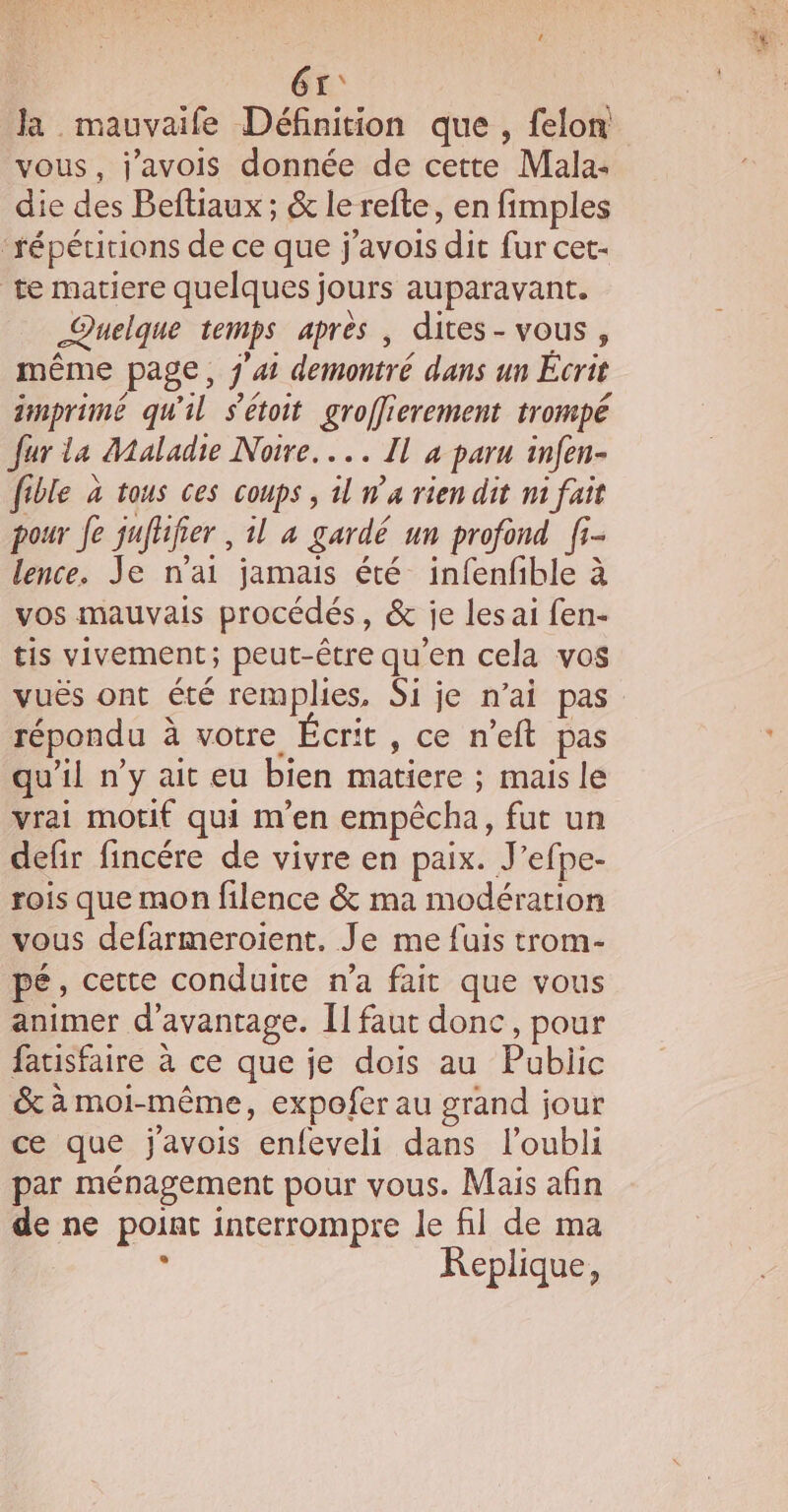 61: la mauvaife Définition que , felon vous, j'avois donnée de cette Mala: die des Beftiaux ; &amp; le refte, en fimples ‘répécitions de ce que j'avois dit fur cet- te matiere quelques jours auparavant. Quelque temps après , dites- vous, même page, j'ai demontré dans un Écrit imprimé qu'il s'étoit groffierement trompé fur la Maladie Noire... Il 4 paru infen- fible à tous ces coups, il n°4 rien dit nt fait pour Je jufhfier , 1l 4 gardé un profond fi- lence. Je nai jamais été infenfible à vos mauvais procédés, &amp; je les ai fen- tis vivement; peut-être qu'en cela vos vuës ont été remplies, Si je n’ai pas répondu à votre Écrit, ce n’eft pas qu'il n'y ait eu bien matiere ; mais le vrai motif qui m'en empêcha, fut un defir fincére de vivre en paix. J’efpe- rois que mon filence &amp; ma modération vous defarmeroient. Je me fuis trom- pé, cette conduite n’a fait que vous animer d'avantage. Î1 faut donc, pour fatisfaire à ce que je dois au Public &amp; à moi-même, expoferau grand jour ce que javois enfeveli dans l'oubli par ménagement pour vous. Mais afin de ne point interrompre le fil de ma KReplique,