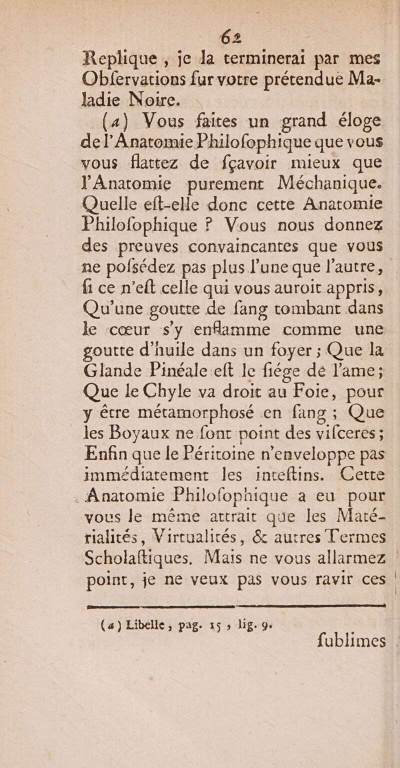 Replique , je la terminerai par mes Oblervations fur votre prétendue Ma- ladie Noire. (4) Vous faites un grand éloge de l’Anatomie Philofophique que vous vous flattez de fçavoir mieux que l'Anatomie purement Méchanique. Quelle eft-elle donc cette Anatomie Philofophique ? Vous nous donnez des preuves convaincantes que vous fi ce n’eft celle qui vous auroit appris, Qu’une goutte de fang tombant dans le cœur s'y enfamme comme une goutte d'huile dans un foyer ; Que la Glande Pinéale eft le fiége dé l'ame; Que le Chyle va droit au Foie, pour y être métamorphosé en fang ; Que les Boyaux ne font point des vifceres ; ; Enfin que le Péritoine n’enveloppe pas immédiatement les inteftins. Cette . Anatomie Philofophique à eu pour vous le même attrait que les Maté- rialités, Virtualirés, &amp; autres Termes oint, je ne veux pas vous ravir ces point, j (a) Libelle, pag. 15 ; lig. 9,