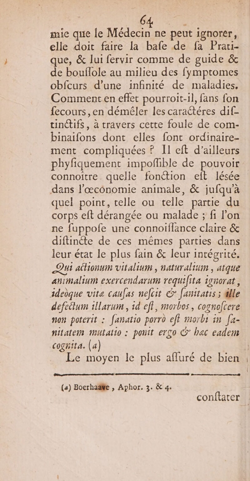 AE mie que le Médecin ne peut ignorer, elle doit faire la bafe de fa Prati- que, &amp; lui fervir comme de guide &amp; de bouflole au milieu des fymptomes obfcurs d’une infinité de maladies, Comment en effet pourroit-il, fans fon fecours,en déméler les caractéres dif- tuinifs, à travers cette foule de com- binaifons dont elles font ordinaire- ment compliquées ? Il eft d’ailleurs phyfiquement impofñlible de pouvoir connoitre. quelle fonétion eft lésée dans l’œcônomie animale, &amp; jufqu’à quel point, telle ou telle partie du corps eft dérangée ou malade ; fi lon ne fuppofe une connoiflance claire &amp; diftinéte de ces mêmes parties dans leur état le plus fain &amp; leur intégrité. animalium exercendarum requifita ignorat, adedque vite caufas nefcit &amp; fanitatis ; dlle defeëlum 1llarum , id eff, morbos, cognofcere non poterit : fanatio porro eft morbs in [a- nitatem mutaiio : ponit ergo © hac eadem cognita. (a) Le moyen le plus afluré de bien (a) Boerhaëke , Aphor. 3. &amp; 4. conftater