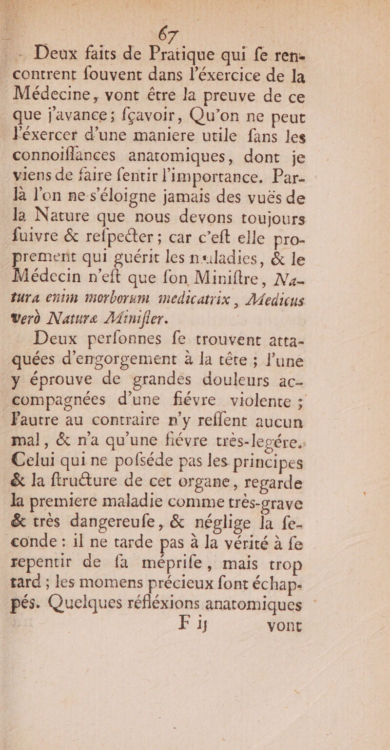 ï NT + Deux faits de Pratique qui fe ren- _ contrent fouvent dans l’éxercice de la Médecine, vont être la preuve de ce que j'avance; fçavoir, Qu'on ne peut _ léxercer d’une maniere utile fans les connoiflances anatomiques, dont je viens de faire fentir l'importance, Par. R lon ne s'éloigne jamais des vuës de la Nature que nous devons toujours fuivre &amp; refpecter ; car c’eft elle pro- prement qui guérit les nuladies, &amp; le Médecin n’eft que fon Miniftre, Ma tura entim morborum medicatrix, Medicus verd Nature Aïinifier. | Deux perfonnes fe trouvent atta- quées d’engorgement à la tête ; l’une y éprouve de grandes douleurs ac- compagnées d’une fiévre violente ; Fautre au contraire n’y reflent aucun mal, &amp; n'a qu'une fiévre très-legére.. Celui qui ne pofséde pas les principes &amp; la ftruéture de cet organe, regarde la premiere maladie comme très-grave &amp; très dangereufe, &amp; néglige la fe- conde : il ne tarde pas à la vérité à fe repentir de fa méprife, mais trop tard ; les momens précieux font échap- pés. Quelques réfléxions anatomiques Fi vont