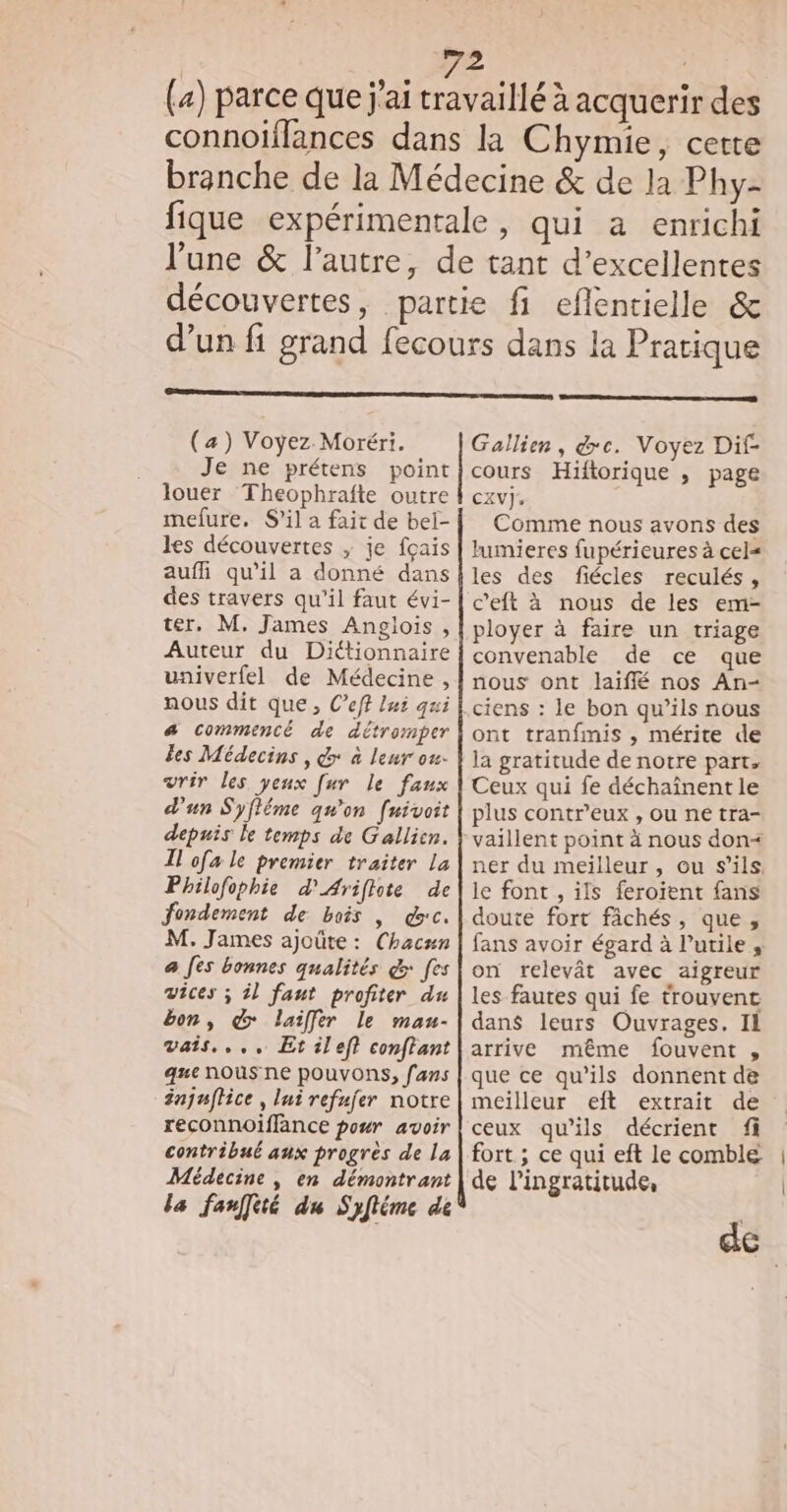 (4) parce que j'ai travaillé à acquerir des connoiflances dans la Chymie, certe branche de la Médecine &amp; de la Phy- fique expérimentale, qui a enrichi l'une &amp; l’autre, de tant d'excellentes découvertes, partie fi eflentielle &amp; d’un fi grand fecours dans la Pratique (a) Voyez Moréri. Je ne prétens louer Theophrafte outre mefure. S'il a fait de bel- les découvertes ; je fçais aufi qu'il a donné dans des travers qu'il faut évi- ter, M. James Anglois, Auteur du Diétionnaire univerfel de Médecine , nous dit que, C’eft lui qui a commencé de détromper Les Médecins , &amp; à leur ou- vrir les yeux [ur le faux d'un Syfléme qu'on [uivoit depuis le temps de Gallien. Il ofa le premier traiter La Philofophie d'Ariflote de fondement de bais , dc. M. James ajoûte : (Chacun a Jes bonnes qualités &amp;: fes vices ; il faut profiter du bon, @ laiffer le mau- vais... Et left conftant que nous ne POUVONS, fans njuffice , lui refujer notre reconnoiffance pour avoir contribué aux progrès de la Médecine , en démontrant la fanfé du Syfléme dé Gallien, &amp;c. Voyez Dif- CXV]J: Comme nous avons des lumieres fupérieures à cel= les des fiécles reculés, c'eft à nous de les em- ployer à faire un triage convenable de ce que nous ont laiflé nos An- ciens : le bon qu’ils nous ont tranfmis , mérite de la gratitude de notre part. Ceux qui fe déchaînent le plus contr'eux , ou ne tra- le font , ils feroient fans doute fort fâchés, que, fans avoir égard à l’utile , on relevât avec aigreur les fautes qui fe trouvent dans leurs Ouvrages. IL arrive même fouvent , que ce qu’ils donnent de meilleur eft extrait de ceux qu’ils décrient fi fort ; ce qui eft le comble de l’ingratitude,