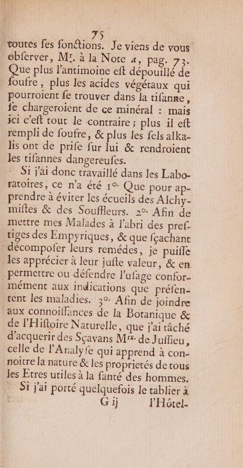 toutes fes ae Je viens de vous ébferver, Mr. à la Note 4, pag. 73. Que plus l’antimoine eft dépouillé de foufre, plus les acides végétaux qui pourroient {e trouver dans la tifanne À 1e chargeroiént de ce minéral : mais 1 c’eft tout le contraire ; plus il eft rempli de foufre, &amp; plus les fels alka- lis ont de prife fur lui &amp; rendroient les tifannes dangereufes. Si j'ai donc travaillé dans les Labo- ratoires, ce n'a été 1°: Que pour ap- prendre à éviter les écueils des Alchy- milles &amp; des Souflleurs. 2°: Afin de mettre mes Malades à l'abri des pref- tiges des Empyriques, &amp; que fçachant _décompofer leurs remédes, je puifle les apprécier à leur jufte valeur, &amp; en permettre ou défendre l’ufage confor. inément aux indications que préfen- tent les maladies. 30: Afin de joindre aux connoiïflances de la Botanique &amp; de l’'Hifoire Naturelle, que j'ai tâché d’acquerir des Sçavans M5 de J uilieu, celle de l'Analyfe qui apprend à con- noitre la nature &amp; les proprietés de tous les Etres utiles à la fanté des hommes. Si j'ai porté quelquefois le tablier à è G ij l'Hôtel.