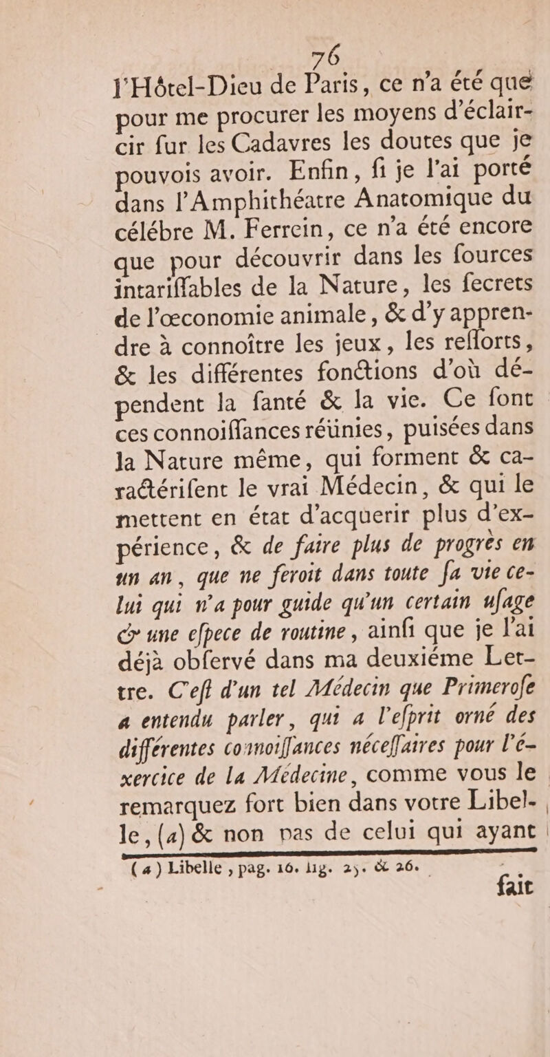 pour me procurer les moyens d’éclair- cir fur les Cadavres les doutes que je ouvois avoir. Enfin, fi je l'ai porté dans l’Amphithéatre Anatomique du célébre M. Ferrein, ce n’a été encore que pour découvrir dans les fources intariffables de la Nature, les fecrets de l’œconomie animale, &amp; d’y appren- dre à connoître les jeux, les reflorts, &amp; les différentes fonctions d’où dé- pendent la fanté &amp; la vie. Ce font ces connoiffances réünies, puisées dans Ja Nature même, qui forment &amp; ca- ratérifent le vrai Médecin, &amp; qui le mettent en état d’acquerir plus d’ex- périence, &amp; de faire plus de progres en un an, que ne feroit dans toute fa vie ce- lui qui n’a pour guide qu'un certain ufage une efpece de routine, ainfi que je l'ai déjà obfervé dans ma deuxiéme Let- tre. C'eff d'un tel Médecin que Primerofe a entendu parler, qui a l'elprit orné des différentes commoifances néceffaires pour l'e- xercice de La Médecine, comme vous le remarquez fort bien dans votre Libel- (4) Libelle , pag. 16. lig. 2). &amp; 26.