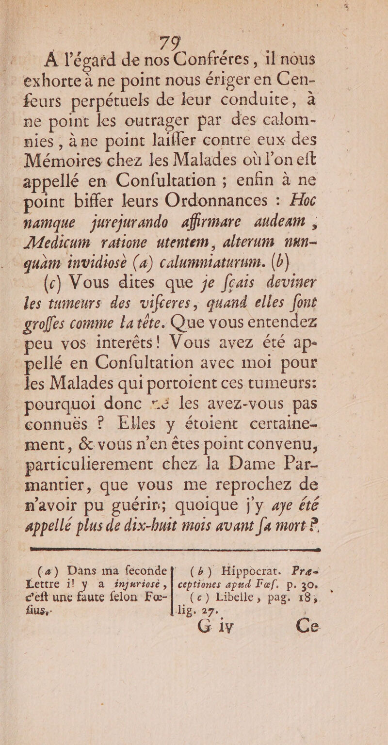 A l’égaïd de ue , ilnous exhorte à ne point nous ériger en Cen- feurs perpétuels de leur conduite, à ne point les outrager par des calom- nies , àne point laifler contre eux des Mémoires chez les Malades où l’on eft appellé en Confultarion ; enfin à ne point biffer leurs Ordonnances : Hbc namque jurejurando affirimare audeam , Medicum ratione utentem, alterum nun- quam invidiosè (a) calumniatursm. (b) (c) Vous dites que je fçais deviner les tumeurs des rvifceres, quand elles font grofes comme La tête. Que vous entendez peu vos interêts! Vous avez été ap- pellé en Confultation avec moi pour les Malades qui portoient ces tumeurs: pourquoi donc “é les avez-vous pas connuës ? Elles y étoient certaine- ment, &amp; vous n’en êtes point convenu, particulierement chez la Dame Par- mantier, que vous me reprochez de mavoir pu guérir; quoique j'y 4Je été appellé plus de dix-huit mots avant [a mort ? _(a) Dans ma fecondef (%) Hippocrat. Pre= Lettre 1! y a fnjuriose , | ceptiones apnd l'œf. p. 30. c’eft une faute felon Fœ-| (c) Libelle, pag. 18, fius,- Jig. 27. | G iv Ce