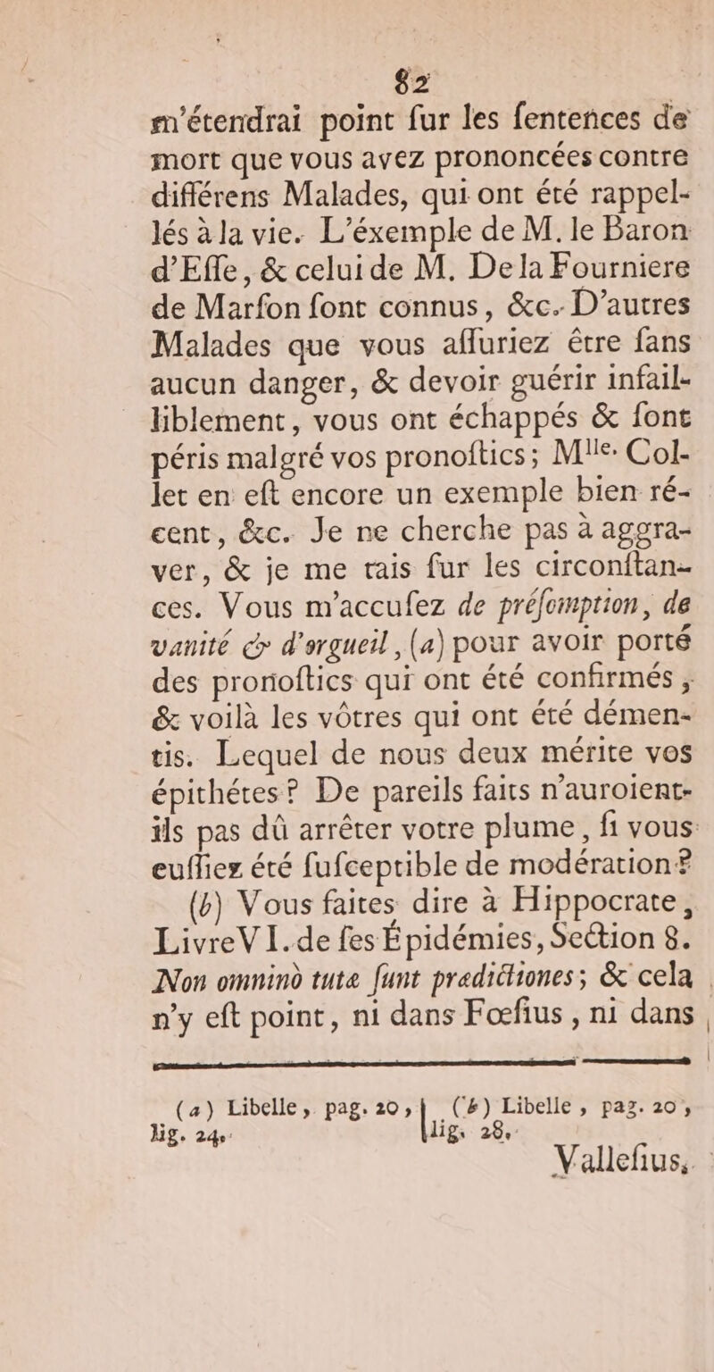 m'étendrai point fur les fentences de mort que vous avez prononcées contre différens Malades, qui ont été rappel- lés à la vie. L’éxemple de M. le Baron d'Effe, &amp; celui de M. De la Fourniere de Marfon font connus, &amp;c. D’autres Malades que vous affuriez être fans aucun danger, &amp; devoir guérir infail- liblement, vous ont échappés &amp; font péris malgré vos pronoftics; Me: Col- let en eft encore un exemple bien ré- cent, &amp;c. Je ne cherche pas à aggra- ver, &amp; je me rais fur les circonitan- ces. Vous m'accufez de préfomption, de vanité &amp; d'ergueil , (4) pour avoir porté &amp; voilà les vôtres qui ont été démen- tis. Lequel de nous deux mérite vos épithétes? De pareils faits n’auroient- eufliez été fufceptible de modération? (6) Vous faites dire à Hippocrate, LivreV Ï.de fes Épidémies , Section 8. n’y eft point, ni dans Foefius , ni dans (a) Libelle, pag. 20; | .(C&amp;) Libelle , pag. 20, Hg. 24 lig, 28 |