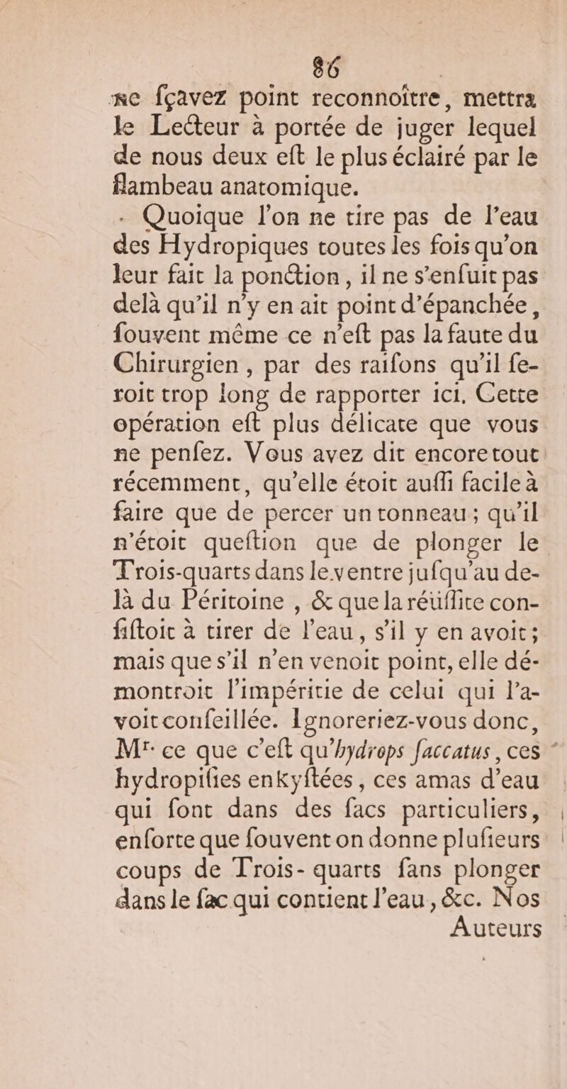 =e fçavez point reconnoiître, mettra le Lecteur à portée de juger lequel de nous deux eft le plus éclairé par le flambeau anatomique. . Quoique l’on ne tire pas de l’eau des Hydropiques toutes les fois qu’on leur fait la ponétion, il ne s'enfuit pas delà qu’il n’y en ait point d’épanchée, _ fouvent même ce n’eft pas la faute du Chirurgien , par des raifons qu'il fe- roit trop long de rapporter ici. Cette opération eft plus délicate que vous ne penfez. Vous avez dit encoretout récemment, qu’elle étoit auf facile à faire que de percer un tonneau; qu’il n'étoit queftion que de plonger le Trois-quarts dans le ventre jufqu’au de- là du Péritoine , &amp; que la réüflite con- fiftoic à tirer de l’eau, s'il y en avoit; mais que s’il n’en venoit point, elle dé- montroit l'impéritie de celui qui l’a- voitconfeillée. Ignoreriez-vous donc, Mr: ce que c’eft qu’hydrops faccatus , ces * hydropilies enkyftées , ces amas d’eau qui font dans des facs particuliers, enforte que fouvent on donne plufieurs coups de Trois- quarts fans plonger dans le fac qui contient l’eau, &amp;c. Nos Auteurs