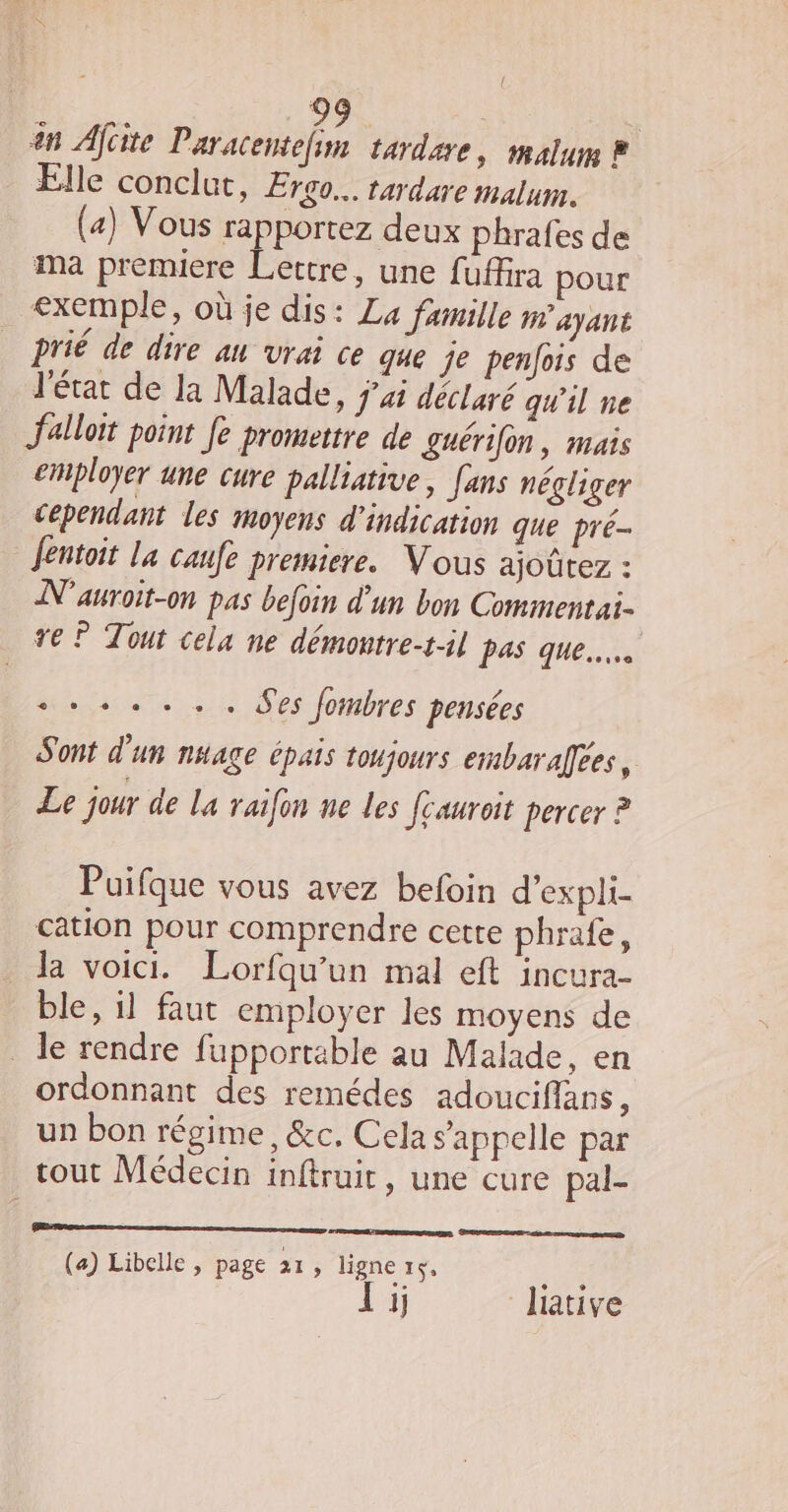 { O7. | an Afcite puits tardare, malum À Elle conclut, Ergo… tardare malum. (a) Vous Let deux phrafes de ma premiere Lettre, une fuffira pour &lt;xemple, où je dis: La famille ayant prié de dire an vrai ce que je penfois de l'état de la Malade, ÿxi déclaré qu'il ne Jalloit point fe promettre de guérifn, mais employer une cure palliative, [ans négliger cependant les moyens d'indication que pré Jentoit la caufe premiere. Vous ajoûtez : N'auroit-on pas befoin d'un bon Commentai- re ? Tout cela ne démoutre-t-il pas que. +. +. . Ses fombres pensées Sont d'un nuage épais toujours embarafees, Le jour de La raifon ne les fcauroit percer ? Puifque vous avez befoin d’expli- cation pour comprendre cette phrafe, Ja voici. Lorfqu’un mal eft incura- ble, il faut employer les moyens de _ le rendre fupportable au Malade, en ordonnant des remédes adouciflans, un bon régime, &amp;c. Cela s'appelle par tout Médecin inftruit, une cure pal- SE en (a) Libelle , page 21, ligne 15, Ye 1j lative