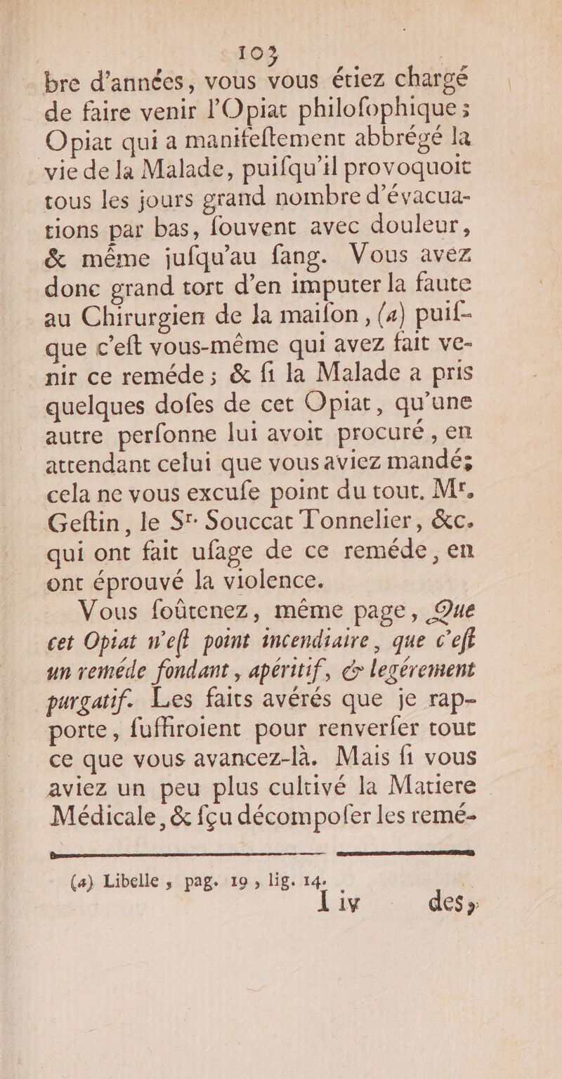 bre d'années, vous vous étiez chargé de faire venir l'Opiat philofophique ; Opiat qui a manifeftement abbrégé la vie de la Malade, puifqu’il provoquoit tous les jours grand nombre d’évacua- tions par bas, fouvent avec douleur, &amp; même jufqu'au fang. Vous avez donc grand tort d’en imputer la faute au Chirurgien de Ja maifon, (4) puif- que c’eft vous-même qui avez fait ve- nir ce reméde; &amp; fi la Malade a pris quelques dofes de cet Opiat, qu’une autre perfonne lui avoit procuré , en attendant celui que vousaviez mandé; cela ne vous excufe point du tout, M, Geftin, le Sr: Souccat Tonnelier, &amp;c. qui ont fait ufage de ce reméde, en ont éprouvé la violence. Vous foûtenez, même page, ®ue cet Opiat we} point incendiaire, que c’eft un reméde fondant, apéritif, dr legérement purgatif. Les faits avérés que je rap- porte, fufhroient pour renverfer tout ce que vous avancez-là. Mais fi vous aviez un peu plus cultivé la Matiere Médicale, &amp; fçu décompofer les remé- (a) Libelle ,; pag. 19, lig. 14: iv des »