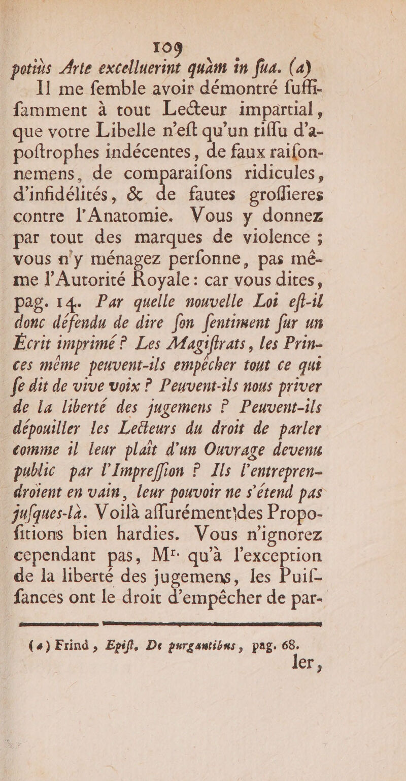 potiès Arte excelluerint quam in fua. (a) 11 me femble avoir démontré fuff- famment à tout Lecteur impartial, que votre Libelle n’eft qu’un tiflu d’a- poftrophes indécentes, de faux raifon- nemens, de comparaifons ridicules, d’infidélités, &amp; de fautes groflieres contre l’Anatomie. Vous y donnez par tout des marques de violence ; vous n'y ménagez perfonne, pas mé- me l’Autorité Royale: car vous dites, pag. 14. Par quelle nouvelle Lot eft-l donc défendu de dire fon fenttiment fur un Écrit imprimé ? Les Magiftrats, les Prin- ces même peuvent-ils empêcher tout ce qui fe dit de vive voix ? Peuvent-ils nous priver de la liberté des jugemens ? Peuvent-ils dépouiller les Leüteurs du droit de parler comme il leur plait d'un Ouvrage devenu public par l’Impreffion ? Ils l'entrepren- droient en vain, leur pouvoir ne s'étend pas gufques-la. Voilà affurémentides Propo- fitions bien hardies. Vous n'ignorez cependant pas, Mr: qu'à l'exception de la liberté des jugemens, les Puif- fances ont le droit d'empêcher de par- (4) Frind , Epifl, De purgantibns, pag. 68. ler,