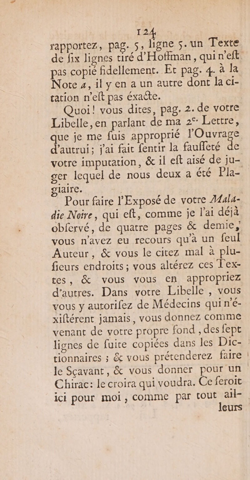 de fix lignes tiré d’Hotfman, qui n'eft pas copié fidellement. Et pag. 4. à la Note 4, il y en a un autre dont la ci- tation n'elt pas éxacte. Quoi! vous dites, pag. 2. de votre Libelle,en parlant de ma 2° Lettre, que je me fuis approprié l'Ouvrage d'autrui; j'ai fait fentir la faufferé de votre imputation, &amp; il eft aisé de ju- glaire. | Pour faire l'Exposé de votre A44l4- die Noire, qui eft, comme je l'ai déjà obfervé, de quatre pages &amp; demie, vous n'avez eu recours qu'à un feul Auteur, &amp; vous le citez mal à plu- fieurs endroits ; vous altérez ces Tex- tes, &amp; vous vous en appropriez d'autres. Dans votre Libelle , vous vous y autorifez de Médecins quiné- xiftérent jamais, vous donnez comme venant de votre propre fond , des fept tionnaires ; &amp; vous prétenderez faire le Sçavant, &amp; vous donner pour un Chirac: le croira qui voudra. Ce feroit leurs