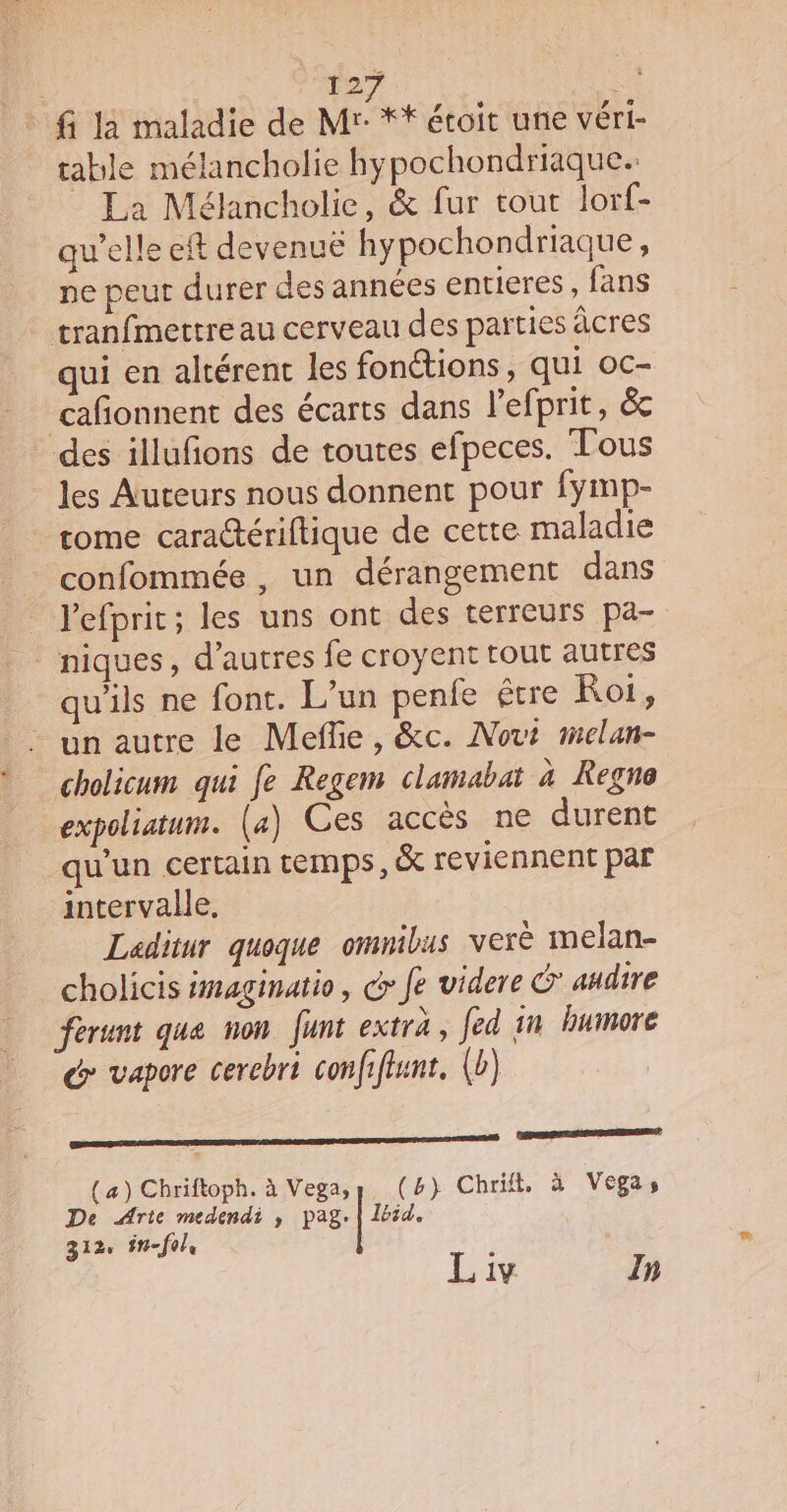 fi la maladie de Mr: ** étoit une véri- table mélancholie hypochondriaque. La Mélancholie, &amp; fur tout lorf- qu’elle eft devenue hypochondriaque, ne peut durer des années entieres, fans tranfmettre au cerveau des parties âcres qui en altérent les fonctions, qui oc- cañonnent des écarts dans l’efprit, &amp;c des illufions de toutes efpeces. Tous les Auteurs nous donnent pour fymp- tome cara@ériftique de cette maladie confommée , un dérangement dans lefprit; les uns ont des terreurs pa- niques, d’autres fe croyent tout autres qu'ils ne font. L’un penfe étre Roi, un autre le Meflie, &amp;c. Novt melan- cholicum qui fe Regem clamabat à Regne expoliatum. (4) Ces accès ne durent qu'un certain temps, &amp; reviennent par intervalle. Laditur quoque omnibus verë melan- cholicis imaginatio, G&gt; fe videre G* andire ferunt que non funt extra, fed in buimore @: vapore cerebri confiftunt. (b) nent De Arte medendi , pag. | Ibid. (a) Chriftoph. à Vega, (4} Chrift, à Vegas 312, fn-f0le | Liv In