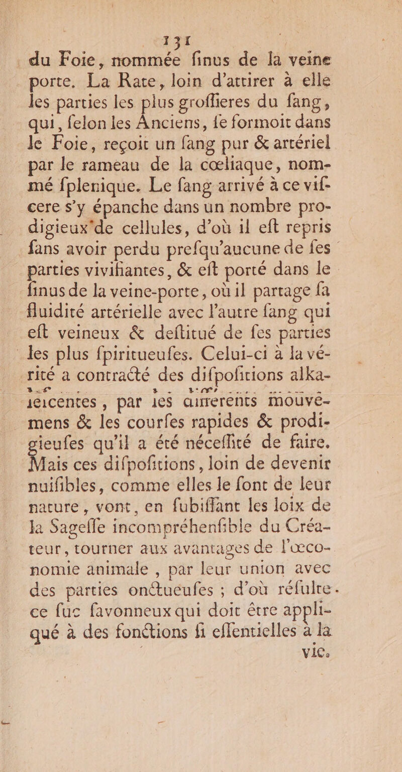 du Foie, PANE finus de la veine porte, La Rate, loin d’atirer à elle les parties les plus groflieres du fang, qui, felon les Anciens, {e formoit dans le Foie, reçoit un fang pur &amp; artériel par le rameau de la cœliaque, nom- mé fplerique. Le fang arrivé à ce vif- cere s’y épanche dans un nombre pro- digieux'de cellules, d’où il eft repris parties vivihantes, &amp; et porté dans le finus de la veine-porte, où il partage fa fluidité artérielle avec l’autre fang qui eft veineux &amp; deftitué de fes parties _les plus fpiritueufes. Celui-ci à la ve- | rité a contracté des difpofñrions alka- jeicentes , par le$ aurréréhts iMouvé- _ mens &amp; les courfes rapides &amp; prodi- ieufes qu’il a été nécellité de faire. Mais ces difpofñitions, loin de devenir nuifibles, comme elles le font de leur nacure, vont, en fubiflant les loix de Ja Sagelle incompréhenfible du Créa- teur, tourner aux avantages de l'œco- nomie animale , par leur union avec des parties onétueufes ; d’où réfulre ce fuc favonneux qui doit être appli- qué à des fonétions fi eflentielles à la vice *