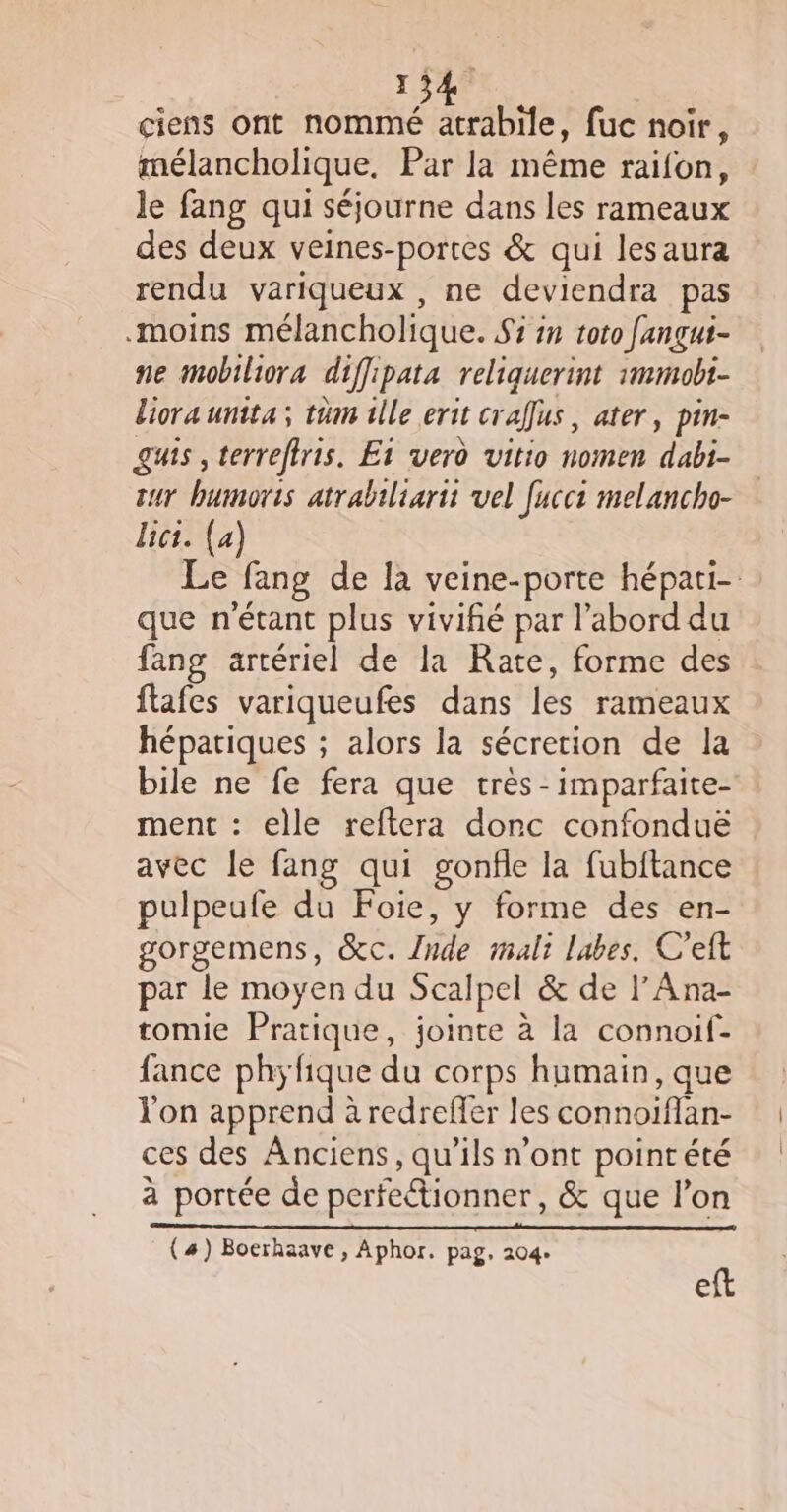 ciens ont nommé atrabiïle, fuc noir, mélancholique. Par la même raifon, le fang qui séjourne dans les rameaux des deux veines-portes &amp; qui lesaura rendu variqueux , ne deviendra pas moins mélancholique. $3 in toto fangui- ne mobiliora diffipata reliquerint immobi- liora unita; tüm ile erit crafus, ater, pin- guis , terreffris. Et verd vitio nomen dabi- sur bumoris atrabiliarit vel [uccs melancho- lici. (4) Le fang de la veine-porte hépati- que n'étant plus vivifié par l’abord du fang artériel de la Rate, forme des flafes variqueufes dans les rameaux hépatiques ; alors la sécretion de la bile ne fe fera que très -imparfaite- ment : elle reftera donc confonduë avec le fang qui gonfle la fubftance pulpeufe du Foie, y forme des en- gorgemens, &amp;c. {nde malt labes. C'eft par le moyen du Scalpel &amp; de l’Ana- tomie Pratique, jointe à la connoif- fance phyfique du corps humain, que l'on apprend à redreffer les connoiflan- ces des Anciens, qu’ils n’ont pointété à portée de perfectionner, &amp; que l’on eft