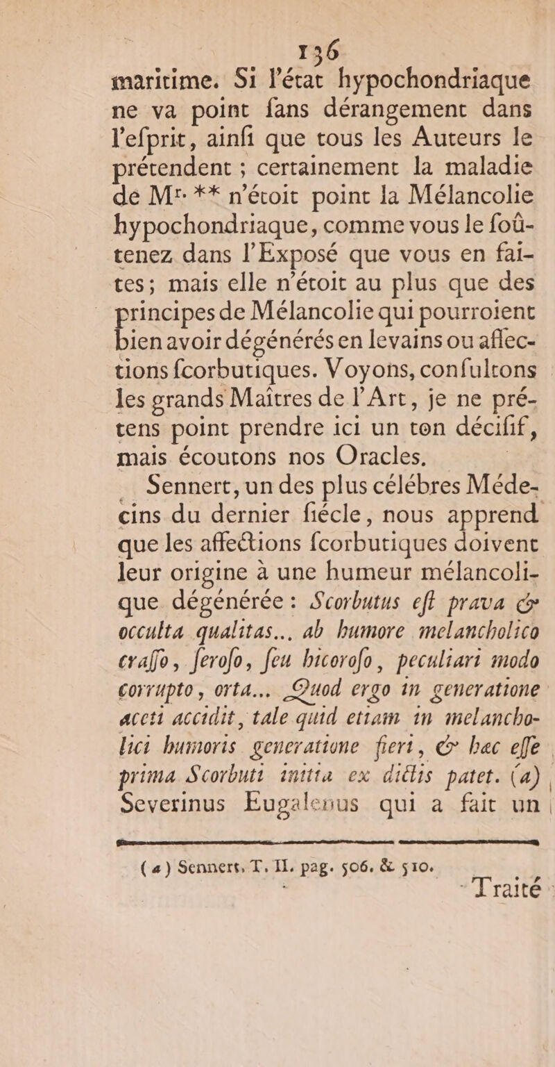 maritime. Si l'éras hypochondriaque ne va point fans dérangement dans l'efprit, ainfi que tous les Auteurs le prétendent ; certainement la maladie dé M: ** n’étoit point la Mélancolie hypochondriaque, comme vous le foû- tenez dans l’Exposé que vous en fai- tes; mais elle n’étoit au plus que des principes de Mélancolie qui pourroient bien avoir dégénérés en levains ou aflec- tions fcorbutiques. Voyons, confultons les grands Maitres de l'Art, je ne pré- tens point prendre ici un ton décifif, mais écoutons nos Oracles. Sennert, un des plus célébres Méde- que les affeétions fcorbutiques doivent leur origine à une humeur mélancoli- que dégénérée : Scorbutus ef} prava &amp; occulta qualitas… ab humore melancholico crafo, feroo, feu bicorofo, peculiari modo corrupto, orta…. Quod ergo 1n generatione aceti accidit, tale quid etram in imelancho- lici humoris generatione fiert, &amp; bec elle prima Scorbuti inttta ex diclis patet. (a) Severinus Eugaleuus qui à fait un (a) Sennert, T, IL. pag. 506. &amp; 510.