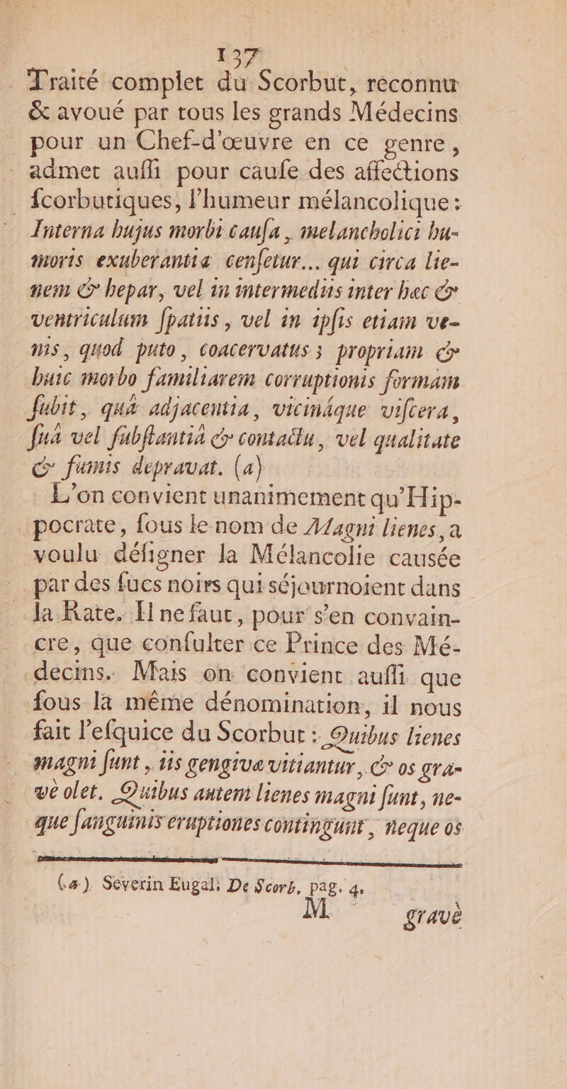 Traité complet du Scorbut, reconnu &amp; avoué par tous les grands Médecins _ pour un Chef-d'œuvre en ce genre, admet auf pour caufe des affeétions . {corburiques, l’humeur mélancolique: Tnterna bujus morbt caufa , melancholici bu- morts exuberantia cenfeiur… qui circa Lie- ein © hepar, vel in intermedis inter bec &amp; ventriculum fpatis, vel in iplis etiam ve- MS, quod puto, CoACervatus 3 propriain &gt; buic morbo familiarem corruprionts forma Jubit, qua adjacentia, vicinäque vifcera, fua vel fubflantia @ contaëlu, vel gualitate G fumnis depravat. (a) | ‘on convient unanimement qu'Hip- pocrate, fous ke nom de Z/4gmi lienes a voulu défigner la Mélancolie causée par des fucs noirs qui séjeurnoient dans Ja Rate. fl ne fauc, pour s’en convain- cre, que confulter ce Prince des Mé- decins. Mais on convient aufli que fous là même dénomination, il nous fait l'efquice du Scorbur : Quibus lienes magni funt , 1is gengiue vitiantur,. @ os gra- ve olet. Quibus antent lienes magni funt, ne- que fanguinis CrHpHIONES CONFINLUNT, eque 05 Cæ) Severin Eugal; De Scors, PAS, qe gravè