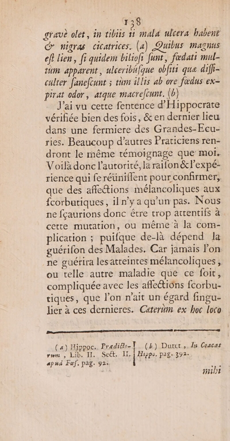 gravè olet, in tibiis ñ mala ulcera babent migras cicatrices. (a) Quibus magnus ef} lien, fi quidem biliofs funt, fœedati mul- tüm apparent, ulceribéfque obfiti que diff- culter fanefcunt ; tum illis ab ore fœdus ex- pirat odor, atque macrefcunt. (b) Jai vu cette fentence d'Hippocrate vérifiée bien des fois, &amp; en dernier lieu dans une fermiere des Grandes-Ecu- ries. Beaucoup d’autres Praticiens ren- dront le même témoignage que moi. Voilà donc l'autorité, la raifon &amp;l’expé- rience qui fe réuniflent pour confirmer, que des affections mélancoliques aux {corbutiques, iln’y a qu’un pas. Nous ne fçaurions donc être trop attentifs à cette mutation, ou même à la com- plication ; puifque de-là dépend la guérifon des Malades. Car jamais l’on ne guérira lesatreintes mélancoliques , ou telle autre maladie que ce foit, compliquée avec les afleétiüns fcorbu- tiques, que l’on n'ait un égard fingu- lier à ces dernieres. Catertm ex hoc loco Ba meer lens mere anrtete (a) Hippoc.. Predio- | (5) Duret,. le Coacas vum , Lib. II. Seët. IX,1 Hippo. pag, 392. apud Fœf, pag. 92: Mi ailt