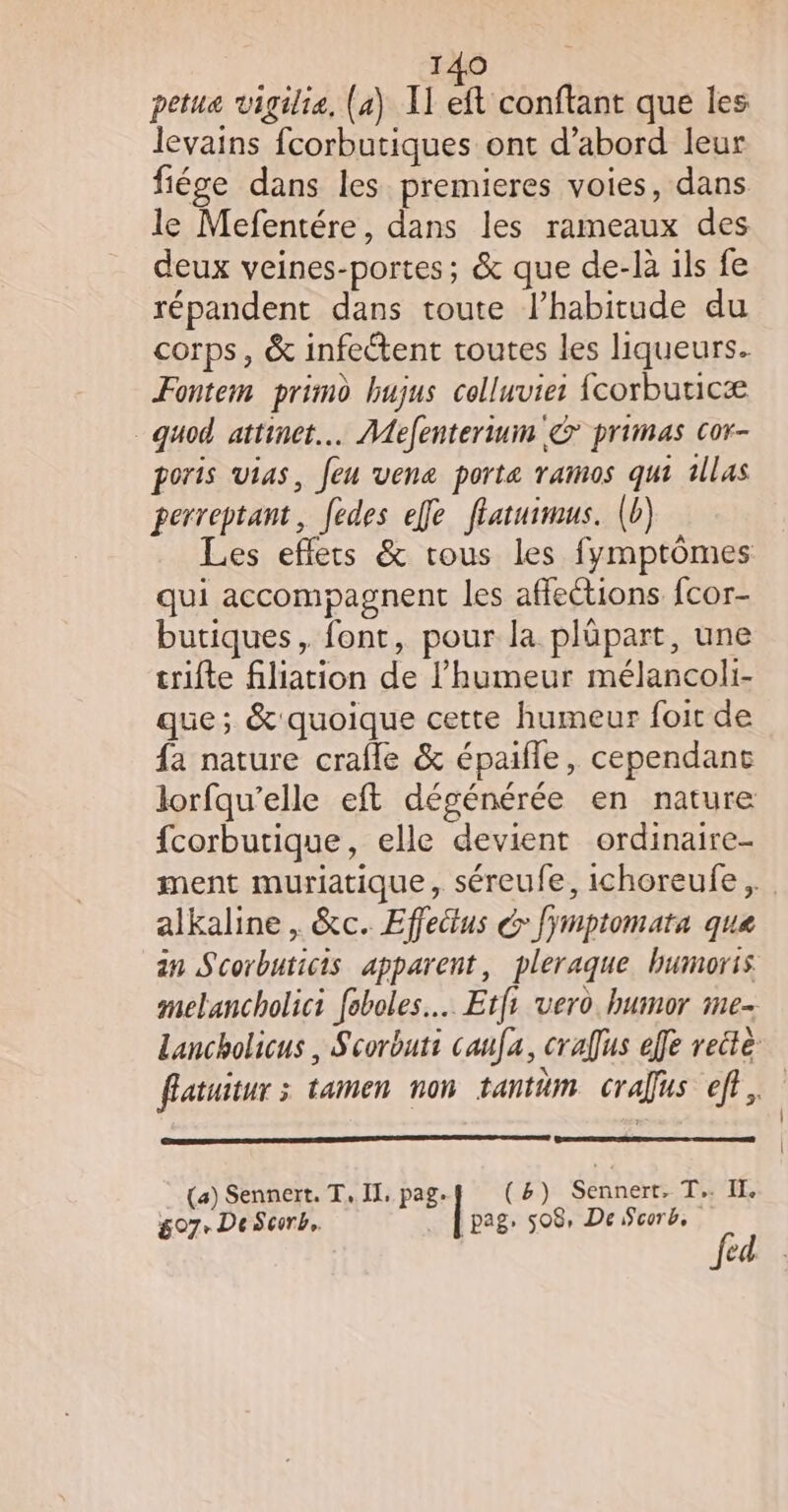 petua vigilie, (a) I] éanttt que les levains fcorbutiques ont d’abord leur fiége dans les premieres voies, dans le Mefentére, dans les rameaux des deux veines-portes ; &amp; que de-là ils fe répandent dans toute l’habitude du corps, &amp; infectent toutes les liqueurs. Fontem primo hujus celluvie: corbuticæ _quod attinet.… Mefentertum &gt; primas cor- poris vias, feu vene porte ramos qui 1llas perreptant, fedes effe flatuimus. (b) Les eflets &amp; tous les fymptômes qui accompagnent les affections fcor- butiques, font, pour la plüpart, une trifte filiation de l'humeur mélancoli- que; &amp; quoique cette humeur foit de fa nature crafle &amp; épaifle, cependant lorfqu’elle eft dégénérée en nature fcorbutique, elle devient ordinaire- ment muriatique, séreufe, ichoreufe, alkaline , &amp;c. Effetus &amp; Jymptomata que an Scorbuticis apparent, pleraque bumoris melancholici foboles… Etf vero humor me- Lancholicus , Scorbuti canfa, crafus effe reite fatuitur 3 tamen non tantäm crafus eff, (a) Sennert. T, IX, pag. (8) Sennert, T.… II. g07- DeScorb,. pag, 508, De corb, féd