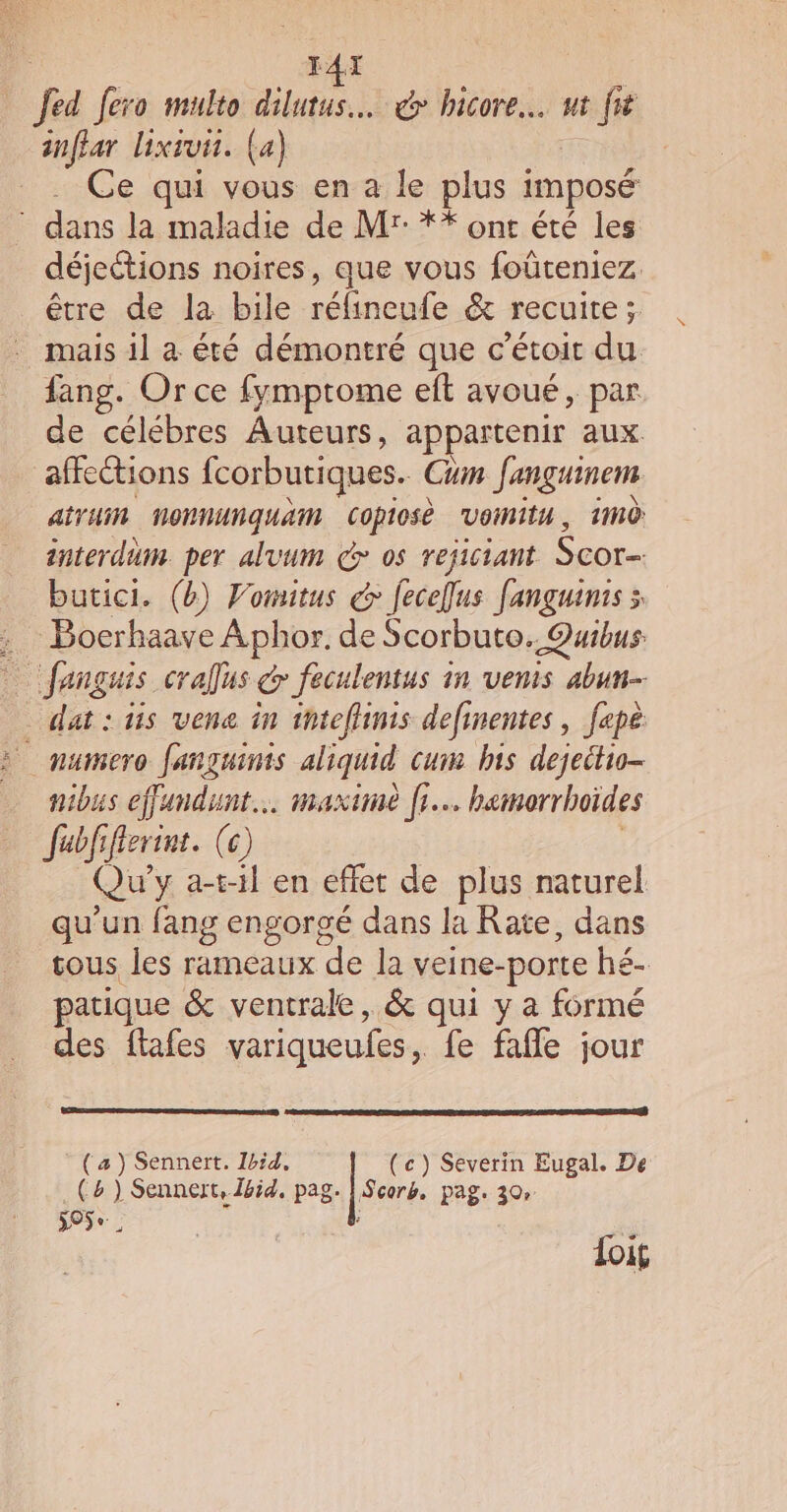 IAX Jed fero multo dilutus… € bicore.… ut fit inflar lixsvi. (a) Ce qui vous en a le plus imposé dans la maladie de Mr: ** ont été les déjections noires, que vous foûteniez être de la bile rélineufe &amp; recuite; . mais il à été démontré que c’étoit du fang. Or ce fymprome eft avoué, par de célébres Auteurs, appartenir aux affeétions fcorbutiques. Cum fançguinem aituin NoONNUNqUAM Copiosè Vonitu, HNÔ interdun. per alvum € os rejiciant Scor- butici. (b) Vomitus &amp; feceflus fanguinis à . Boerhaave Aphor. de Scorbuto. Quibus: fanguis crafus &amp; feculentus in venis abun- dat:tis vene in inteflinis definentes, fepe &gt; numero Janguinis aliquid cum bis dejeitio- nibus effandunt… maxime fr. hemorrhoïdes Jubfiflerint. (e) | Qu y a-t-il en effet de plus naturel qu’un fang engorgé dans la Rate, dans tous les rameaux ‘de la veine- -porte hé- patique &amp; ventrale, &amp; qui y a formé des ftafes variqueules , fe faffe jour (a) Sennert. Ibid, (c) Severin Eugal. De (4 ) Sennert, Ibid, pag. | Scors, pag. 30 395e. : loi