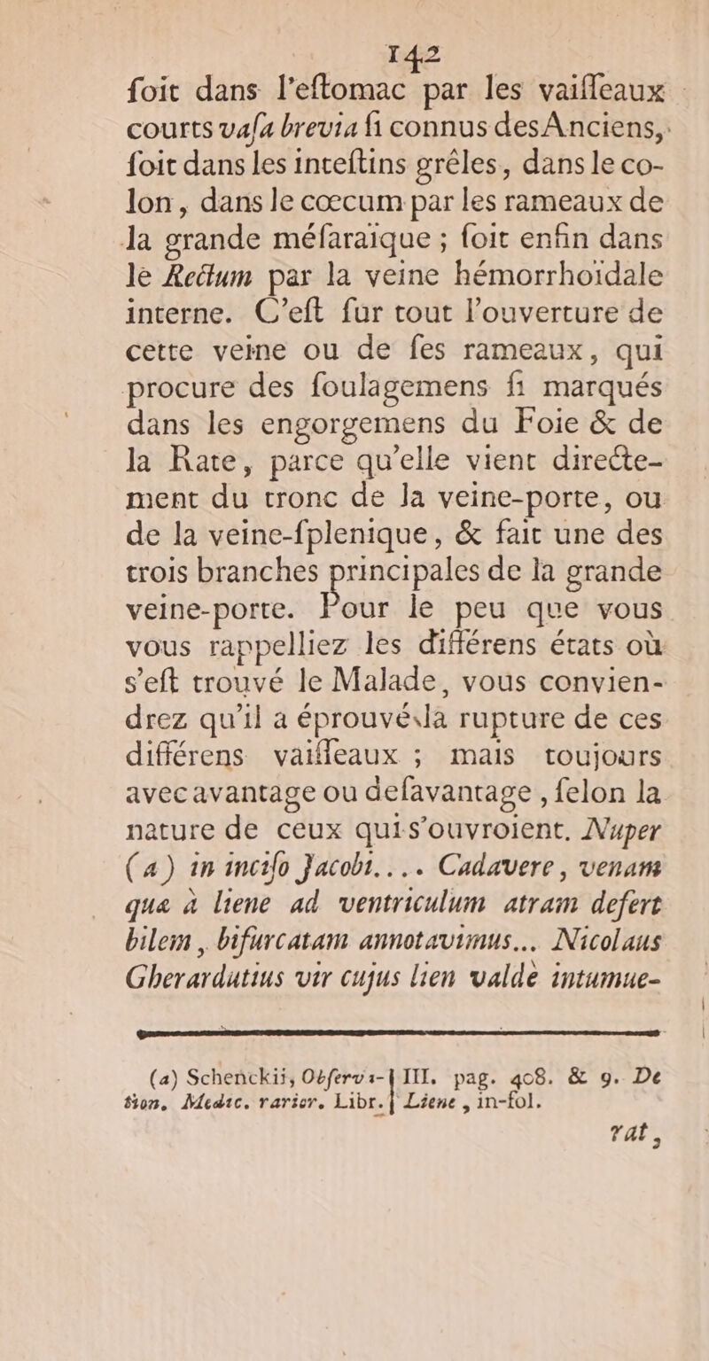 foit dans l’eftomac par les vaifleaux courts va/a breuia fi connus des Anciens, foit dans les inteftins grêles, dans le co- lon, dans le cœcum par les rameaux de Ja grande méfaraique ; foit enfin dans le Rectum par la veine hémorrhoïdale interne. C’eft fur tout l’ouverture de cette veine ou de fes rameaux, qui procure des foulagemens fi marqués dans les engorgemens du Foie &amp; de la Rate, parce qu’elle vient directe- ment du tronc de la veine-porte, ou de la veine-fplenique, &amp; fair une des trois branches principales de la grande veine-porte. Pod le peu que vous vous rappelliez les différens états où s’eft trouvé le Malade, vous convien- drez qu'il a éprouvé.la rupture de ces différens vaifleaux ; mais toujours avec avantage ou defavantage , felon la nature de ceux quis’ouvroient, Nuper (a) in incifo Jacob... Cadavere, venam que à liene ad ventriculum atram defert bilem , bifurcatam annotavimus… Nicolaus Gherardutius vir cujus lien valdè intumue- LE EDEN RAR A SPC TETE I RG EE | (a) Schenckii, Obferva-U IIL, pag. 408. &amp; 9. De on, Muedic. rarior. Libr.| Liene , in-fo]. rat ,